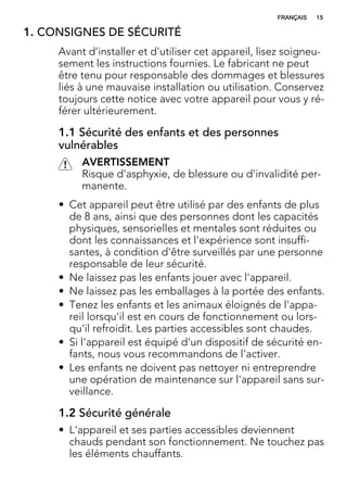 1. CONSIGNES DE SÉCURITÉ
Avant d'installer et d'utiliser cet appareil, lisez soigneu-
sement les instructions fournies. Le fabricant ne peut
être tenu pour responsable des dommages et blessures
liés à une mauvaise installation ou utilisation. Conservez
toujours cette notice avec votre appareil pour vous y ré-
férer ultérieurement.
1.1 Sécurité des enfants et des personnes
vulnérables
AVERTISSEMENT
Risque d'asphyxie, de blessure ou d'invalidité per-
manente.
• Cet appareil peut être utilisé par des enfants de plus
de 8 ans, ainsi que des personnes dont les capacités
physiques, sensorielles et mentales sont réduites ou
dont les connaissances et l'expérience sont insuffi-
santes, à condition d'être surveillés par une personne
responsable de leur sécurité.
• Ne laissez pas les enfants jouer avec l'appareil.
• Ne laissez pas les emballages à la portée des enfants.
• Tenez les enfants et les animaux éloignés de l'appa-
reil lorsqu'il est en cours de fonctionnement ou lors-
qu'il refroidit. Les parties accessibles sont chaudes.
• Si l'appareil est équipé d'un dispositif de sécurité en-
fants, nous vous recommandons de l'activer.
• Les enfants ne doivent pas nettoyer ni entreprendre
une opération de maintenance sur l'appareil sans sur-
veillance.
1.2 Sécurité générale
• L'appareil et ses parties accessibles deviennent
chauds pendant son fonctionnement. Ne touchez pas
les éléments chauffants.
FRANÇAIS 15
 