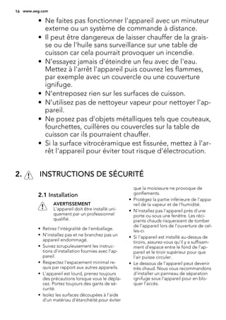 • Ne faites pas fonctionner l'appareil avec un minuteur
externe ou un système de commande à distance.
• Il peut être dangereux de laisser chauffer de la grais-
se ou de l'huile sans surveillance sur une table de
cuisson car cela pourrait provoquer un incendie.
• N'essayez jamais d'éteindre un feu avec de l'eau.
Mettez à l'arrêt l'appareil puis couvrez les flammes,
par exemple avec un couvercle ou une couverture
ignifuge.
• N'entreposez rien sur les surfaces de cuisson.
• N’utilisez pas de nettoyeur vapeur pour nettoyer l'ap-
pareil.
• Ne posez pas d'objets métalliques tels que couteaux,
fourchettes, cuillères ou couvercles sur la table de
cuisson car ils pourraient chauffer.
• Si la surface vitrocéramique est fissurée, mettez à l'ar-
rêt l'appareil pour éviter tout risque d'électrocution.
2. INSTRUCTIONS DE SÉCURITÉ
2.1 Installation
AVERTISSEMENT
L'appareil doit être installé uni-
quement par un professionnel
qualifié.
• Retirez l'intégralité de l'emballage.
• N'installez pas et ne branchez pas un
appareil endommagé.
• Suivez scrupuleusement les instruc-
tions d'installation fournies avec l'ap-
pareil.
• Respectez l'espacement minimal re-
quis par rapport aux autres appareils.
• L'appareil est lourd, prenez toujours
des précautions lorsque vous le dépla-
cez. Portez toujours des gants de sé-
curité.
• Isolez les surfaces découpées à l'aide
d'un matériau d'étanchéité pour éviter
que la moisissure ne provoque de
gonflements.
• Protégez la partie inférieure de l'appa-
reil de la vapeur et de l'humidité.
• N'installez pas l'appareil près d'une
porte ou sous une fenêtre. Les réci-
pients chauds risqueraient de tomber
de l'appareil lors de l'ouverture de cel-
les-ci.
• Si l'appareil est installé au-dessus de
tiroirs, assurez-vous qu'il y a suffisam-
ment d'espace entre le fond de l'ap-
pareil et le tiroir supérieur pour que
l'air puisse circuler.
• Le dessous de l'appareil peut devenir
très chaud. Nous vous recommandons
d'installer un panneau de séparation
ignifuge sous l'appareil pour en blo-
quer l'accès.
16 www.aeg.com
 