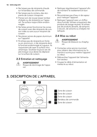 • Ne laissez pas de récipients chauds
sur le bandeau de commande.
• Ne laissez pas le contenu des réci-
pients de cuisson s'évaporer.
• Prenez soin de ne pas laisser tomber
d'objets ou de récipients sur l'appa-
reil. Sa surface risque d'être endom-
magée.
• Ne faites jamais fonctionner les zones
de cuisson avec des récipients de cuis-
son vides ou sans aucun récipient de
cuisson.
• Ne placez jamais de papier aluminium
sur l'appareil.
• N'utilisez pas de récipients en fonte
ou en aluminium, ni de récipients dont
le fond est endommagé et rugueux. Ils
risqueraient de rayer la surface vitro-
céramique. Soulevez toujours ces ob-
jets lorsque vous devez les déplacer
sur la surface de cuisson.
2.3 Entretien et nettoyage
AVERTISSEMENT
Risque de dommage de l'appa-
reil.
• Nettoyez régulièrement l'appareil afin
de maintenir le revêtement en bon
état.
• Ne pulvérisez pas d'eau ni de vapeur
pour nettoyer l'appareil.
• Nettoyez l'appareil avec un chiffon
doux humide. Utilisez uniquement des
produits de lavage neutres. N'utilisez
pas de produits abrasifs, de tampons
à récurer, de solvants ou d'objets mé-
talliques.
2.4 Mise au rebut
AVERTISSEMENT
Risque de blessure ou d'asphy-
xie.
• Contactez votre service municipal
pour obtenir des informations sur la
marche à suivre pour mettre l'appareil
au rebut.
• Débranchez l'appareil de l'alimenta-
tion secteur.
• Coupez le câble d'alimentation et
mettez-le au rebut.
3. DESCRIPTION DE L'APPAREIL
45
1 2
3
120/210 mm
180 mm145 mm
145 mm
1 Zone de cuisson
2 Zone de cuisson
3 Zone de cuisson
4 Bandeau de commande
5 Zone de cuisson
18 www.aeg.com
 