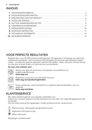 INHOUD
1. VEILIGHEIDSINFORMATIE . . . . . . . . . . . . . . . . . . . . . . . . . . . . . . . . . . . . . . . . . . . . . . . . . . . . 3
2. VEILIGHEIDSVOORSCHRIFTEN . . . . . . . . . . . . . . . . . . . . . . . . . . . . . . . . . . . . . . . . . . . . . . . . 4
3. BESCHRIJVING VAN HET PRODUCT . . . . . . . . . . . . . . . . . . . . . . . . . . . . . . . . . . . . . . . . . . . 6
4. DAGELIJKS GEBRUIK . . . . . . . . . . . . . . . . . . . . . . . . . . . . . . . . . . . . . . . . . . . . . . . . . . . . . . . . 7
5. NUTTIGE AANWIJZINGEN EN TIPS . . . . . . . . . . . . . . . . . . . . . . . . . . . . . . . . . . . . . . . . . . . . 8
6. ONDERHOUD EN REINIGING . . . . . . . . . . . . . . . . . . . . . . . . . . . . . . . . . . . . . . . . . . . . . . . . . 9
7. PROBLEEMOPLOSSING . . . . . . . . . . . . . . . . . . . . . . . . . . . . . . . . . . . . . . . . . . . . . . . . . . . . . 10
8. MONTAGE-INSTRUCTIES . . . . . . . . . . . . . . . . . . . . . . . . . . . . . . . . . . . . . . . . . . . . . . . . . . . 11
9. TECHNISCHE INFORMATIE . . . . . . . . . . . . . . . . . . . . . . . . . . . . . . . . . . . . . . . . . . . . . . . . . . 13
10. MILIEUBESCHERMING . . . . . . . . . . . . . . . . . . . . . . . . . . . . . . . . . . . . . . . . . . . . . . . . . . . . . . 13
VOOR PERFECTE RESULTATEN
Bedankt dat u voor dit AEG product heeft gekozen. Dit apparaat is ontworpen om vele jaren
uitstekend te presteren, met innovatieve technologieën die het leven gemakkelijker helpen
maken – functies die gewone apparaten wellicht niet hebben. Neem een paar minuten de tijd
om het door te lezen zodat u er optimaal van kunt profiteren.
Ga naar onze website voor:
Advies over gebruik, brochures, het oplossen van problemen en
onderhoudsinformatie:
www.aeg.com
Registreer uw product voor een betere service:
www.aeg.com/productregistration
Koop accessoires, verbruiksartikelen en originele reserveonderdelen voor uw
apparaat:
www.aeg.com/shop
KLANTENSERVICE
Wij raden altijd het gebruik van originele onderdelen aan.
Zorg er als u contact opneemt met de klantenservice voor dat u de volgende gegevens bij de
hand hebt.
De informatie staat op het typeplaatje. model, productnummer, serienummer.
Waarschuwing - Belangrijke veiligheidsinformatie.
Algemene informatie en tips
Milieu-informatie
Wijzigingen voorbehouden.
2 www.aeg.com
 