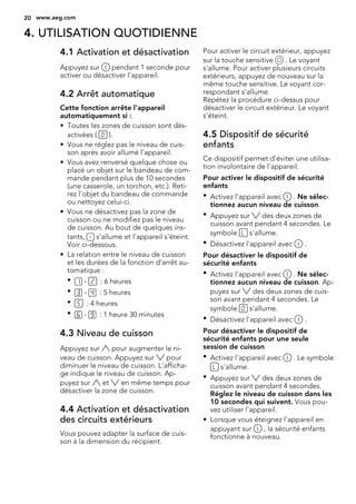 4. UTILISATION QUOTIDIENNE
4.1 Activation et désactivation
Appuyez sur pendant 1 seconde pour
activer ou désactiver l'appareil.
4.2 Arrêt automatique
Cette fonction arrête l'appareil
automatiquement si :
• Toutes les zones de cuisson sont dés-
activées ( ).
• Vous ne réglez pas le niveau de cuis-
son après avoir allumé l'appareil.
• Vous avez renversé quelque chose ou
placé un objet sur le bandeau de com-
mande pendant plus de 10 secondes
(une casserole, un torchon, etc.). Reti-
rez l'objet du bandeau de commande
ou nettoyez celui-ci.
• Vous ne désactivez pas la zone de
cuisson ou ne modifiez pas le niveau
de cuisson. Au bout de quelques ins-
tants, s'allume et l'appareil s'éteint.
Voir ci-dessous.
• La relation entre le niveau de cuisson
et les durées de la fonction d'arrêt au-
tomatique :
• - : 6 heures
• - : 5 heures
• : 4 heures
• - : 1 heure 30 minutes
4.3 Niveau de cuisson
Appuyez sur pour augmenter le ni-
veau de cuisson. Appuyez sur pour
diminuer le niveau de cuisson. L'afficha-
ge indique le niveau de cuisson. Ap-
puyez sur et en même temps pour
désactiver la zone de cuisson.
4.4 Activation et désactivation
des circuits extérieurs
Vous pouvez adapter la surface de cuis-
son à la dimension du récipient.
Pour activer le circuit extérieur, appuyez
sur la touche sensitive . Le voyant
s'allume. Pour activer plusieurs circuits
extérieurs, appuyez de nouveau sur la
même touche sensitive. Le voyant cor-
respondant s'allume.
Répétez la procédure ci-dessus pour
désactiver le circuit extérieur. Le voyant
s’éteint.
4.5 Dispositif de sécurité
enfants
Ce dispositif permet d'éviter une utilisa-
tion involontaire de l'appareil.
Pour activer le dispositif de sécurité
enfants
• Activez l'appareil avec . Ne sélec-
tionnez aucun niveau de cuisson.
• Appuyez sur des deux zones de
cuisson avant pendant 4 secondes. Le
symbole s'allume.
• Désactivez l'appareil avec .
Pour désactiver le dispositif de
sécurité enfants
• Activez l'appareil avec . Ne sélec-
tionnez aucun niveau de cuisson. Ap-
puyez sur des deux zones de cuis-
son avant pendant 4 secondes. Le
symbole s'allume.
• Désactivez l'appareil avec .
Pour désactiver le dispositif de
sécurité enfants pour une seule
session de cuisson
• Activez l'appareil avec . Le symbole
s'allume.
• Appuyez sur des deux zones de
cuisson avant pendant 4 secondes.
Réglez le niveau de cuisson dans les
10 secondes qui suivent. Vous pou-
vez utiliser l'appareil.
• Lorsque vous éteignez l'appareil en
appuyant sur , la sécurité enfants
fonctionne à nouveau.
20 www.aeg.com
 