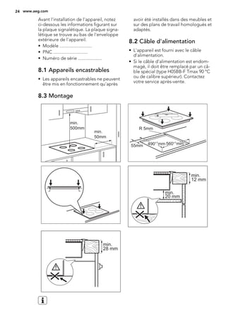 Avant l'installation de l'appareil, notez
ci-dessous les informations figurant sur
la plaque signalétique. La plaque signa-
létique se trouve au bas de l'enveloppe
extérieure de l'appareil.
• Modèle ...........................
• PNC .............................
• Numéro de série ....................
8.1 Appareils encastrables
• Les appareils encastrables ne peuvent
être mis en fonctionnement qu'après
avoir été installés dans des meubles et
sur des plans de travail homologués et
adaptés.
8.2 Câble d'alimentation
• L'appareil est fourni avec le câble
d'alimentation.
• Si le câble d'alimentation est endom-
magé, il doit être remplacé par un câ-
ble spécial (type H05BB-F Tmax 90 °C
ou de calibre supérieur). Contactez
votre service après-vente.
8.3 Montage
min.
50mm
min.
500mm
490+1
mm 560+1
mm
R 5mm
55mm
min.
12 mm
min.
20 mm
min.
28 mm
24 www.aeg.com
 