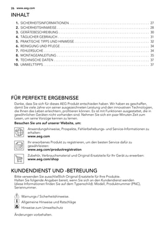 INHALT
1. SICHERHEITSINFORMATIONEN . . . . . . . . . . . . . . . . . . . . . . . . . . . . . . . . . . . . . . . . . . . . . . 27
2. SICHERHEITSHINWEISE . . . . . . . . . . . . . . . . . . . . . . . . . . . . . . . . . . . . . . . . . . . . . . . . . . . . . 28
3. GERÄTEBESCHREIBUNG . . . . . . . . . . . . . . . . . . . . . . . . . . . . . . . . . . . . . . . . . . . . . . . . . . . . 30
4. TÄGLICHER GEBRAUCH . . . . . . . . . . . . . . . . . . . . . . . . . . . . . . . . . . . . . . . . . . . . . . . . . . . . . 31
5. PRAKTISCHE TIPPS UND HINWEISE . . . . . . . . . . . . . . . . . . . . . . . . . . . . . . . . . . . . . . . . . . . 32
6. REINIGUNG UND PFLEGE . . . . . . . . . . . . . . . . . . . . . . . . . . . . . . . . . . . . . . . . . . . . . . . . . . . 34
7. FEHLERSUCHE . . . . . . . . . . . . . . . . . . . . . . . . . . . . . . . . . . . . . . . . . . . . . . . . . . . . . . . . . . . . . 34
8. MONTAGEANLEITUNG . . . . . . . . . . . . . . . . . . . . . . . . . . . . . . . . . . . . . . . . . . . . . . . . . . . . . 35
9. TECHNISCHE DATEN . . . . . . . . . . . . . . . . . . . . . . . . . . . . . . . . . . . . . . . . . . . . . . . . . . . . . . . 37
10. UMWELTTIPPS . . . . . . . . . . . . . . . . . . . . . . . . . . . . . . . . . . . . . . . . . . . . . . . . . . . . . . . . . . . . . 37
FÜR PERFEKTE ERGEBNISSE
Danke, dass Sie sich für dieses AEG Produkt entschieden haben. Wir haben es geschaffen,
damit Sie viele Jahre von seiner ausgezeichneten Leistung und den innovativen Technologien,
die Ihnen das Leben erleichtern, profitieren können. Es ist mit Funktionen ausgestattet, die in
gewöhnlichen Geräten nicht vorhanden sind. Nehmen Sie sich ein paar Minuten Zeit zum
Lesen, um seine Vorzüge kennen zu lernen.
Besuchen Sie uns auf unserer Website, um:
Anwendungshinweise, Prospekte, Fehlerbehebungs- und Service-Informationen zu
erhalten:
www.aeg.com
Ihr erworbenes Produkt zu registrieren, um den besten Service dafür zu
gewährleisten:
www.aeg.com/productregistration
Zubehör, Verbrauchsmaterial und Original-Ersatzteile für Ihr Gerät zu erwerben:
www.aeg.com/shop
KUNDENDIENST UND -BETREUUNG
Bitte verwenden Sie ausschließlich Original-Ersatzteile für Ihre Produkte.
Halten Sie folgende Angaben bereit, wenn Sie sich an den Kundendienst wenden
(diese Informationen finden Sie auf dem Typenschild): Modell, Produktnummer (PNC),
Seriennummer.
Warnungs-/ Sicherheitshinweise.
Allgemeine Hinweise und Ratschläge
Hinweise zum Umweltschutz
Änderungen vorbehalten.
26 www.aeg.com
 