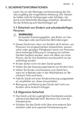 1. SICHERHEITSINFORMATIONEN
Lesen Sie vor der Montage und Verwendung des Ge-
räts sorgfältig die mitgelieferte Anleitung. Der Herstel-
ler haftet nicht für Verletzungen oder Schäden, die
durch eine fehlerhafte Montage entstehen. Bewahren
Sie die Anleitung zum Nachschlagen auf.
1.1 Sicherheit von Kindern und schutzbedürftigen
Personen
WARNUNG!
Es besteht Erstickungsgefahr, das Risiko von Ver-
letzungen oder permanenten Behinderungen.
• Dieses Gerät kann dann von Kindern ab 8 Jahren, von
Personen mit eingeschränkten körperlichen, sensori-
schen oder geistigen Fähigkeiten sowie von Personen
ohne bisherige Erfahrung im Umgang mit solchen
Geräten bedient werden, wenn sie dabei von einer
Person, die für ihre Sicherheit verantwortlich ist, be-
aufsichtigt werden.
• Kinder dürfen nicht mit dem Gerät spielen.
• Halten Sie das Verpackungsmaterial von Kindern fern.
• Halten Sie Kinder und Haustiere vom Gerät fern,
wenn es in Betrieb oder in der Abkühlphase ist. Be-
rührbare Teile sind heiss.
• Falls Ihr Gerät mit einer Kindersicherung ausgestattet
ist, empfehlen wir, diese einzuschalten.
• Reinigung und Wartung des Geräts darf nicht von
Kindern ohne Aufsicht erfolgen.
1.2 Allgemeine Sicherheit
• Das Gerät und die zugänglichen Geräteteile werden
während des Betriebs heiß. Berühren Sie nicht die
Heizelemente.
• Schalten Sie das Gerät nicht über eine externe Zeit-
schaltuhr oder eine separate Fernsteuerung ein.
DEUTSCH 27
 