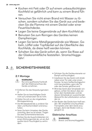 • Kochen mit Fett oder Öl auf einem unbeaufsichtigten
Kochfeld ist gefährlich und kann zu einem Brand füh-
ren.
• Versuchen Sie nicht einen Brand mit Wasser zu lö-
schen, sondern schalten Sie das Gerät aus und bede-
cken Sie die Flamme mit einem Deckel oder einer
Feuerlöschdecke.
• Legen Sie keine Gegenstände auf dem Kochfeld ab.
• Benutzen Sie zum Reinigen des Gerätes keinen
Dampfreiniger.
• Legen Sie keine Metallgegenstände wie Messer, Ga-
beln, Löffel oder Topfdeckel auf die Oberfläche des
Kochfelds, da diese heiß werden können.
• Schalten Sie das Gerät sofort ab, wenn Sie Risse auf
der Glaskeramikfläche feststellen. Stromschlagge-
fahr!
2. SICHERHEITSHINWEISE
2.1 Montage
WARNUNG!
Nur eine qualifizierte Fachkraft
darf den Elektroanschluss des
Geräts vornehmen.
• Entfernen Sie das Verpackungsmateri-
al.
• Stellen Sie ein beschädigtes Gerät
nicht auf und benutzen Sie es nicht.
• Halten Sie sich an die mitgelieferte
Montageanleitung.
• Die Mindestabstände zu anderen Ge-
räten und Küchenmöbeln sind einzu-
halten.
• Seien Sie beim Umsetzen des Geräts
vorsichtig, denn es ist schwer. Tragen
Sie stets Sicherheitshandschuhe.
• Dichten Sie die Ausschnittskanten mit
einem Dichtungsmittel ab, um ein Auf-
quellen durch Feuchtigkeit zu verhin-
dern.
• Schützen Sie die Geräteunterseite vor
Dampf und Feuchtigkeit.
• Installieren Sie das Gerät nicht direkt
neben einer Tür oder unter einem
Fenster. So kann heißes Kochgeschirr
nicht herunterfallen, wenn die Tür
oder das Fenster geöffnet wird.
• Wird das Gerät über Schubladen ein-
gebaut, achten Sie darauf, dass zwi-
schen dem Geräteboden und der
oberen Schublade ein ausreichender
Abstand für die Luftzirkulation vorhan-
den ist.
• Der Boden des Geräts kann heiß wer-
den. Wir empfehlen eine feuerfeste
Trennplatte unter dem Gerät anzu-
bringen, damit der Boden nicht zu-
gänglich ist.
Elektrischer Anschluss
WARNUNG!
Brand- und Stromschlaggefahr.
28 www.aeg.com
 