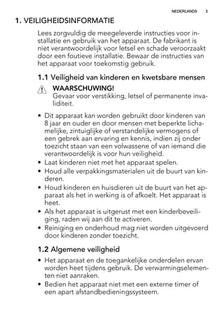 1. VEILIGHEIDSINFORMATIE
Lees zorgvuldig de meegeleverde instructies voor in-
stallatie en gebruik van het apparaat. De fabrikant is
niet verantwoordelijk voor letsel en schade veroorzaakt
door een foutieve installatie. Bewaar de instructies van
het apparaat voor toekomstig gebruik.
1.1 Veiligheid van kinderen en kwetsbare mensen
WAARSCHUWING!
Gevaar voor verstikking, letsel of permanente inva-
liditeit.
• Dit apparaat kan worden gebruikt door kinderen van
8 jaar en ouder en door mensen met beperkte licha-
melijke, zintuiglijke of verstandelijke vermogens of
een gebrek aan ervaring en kennis, indien zij onder
toezicht staan van een volwassene of van iemand die
verantwoordelijk is voor hun veiligheid.
• Laat kinderen niet met het apparaat spelen.
• Houd alle verpakkingsmaterialen uit de buurt van kin-
deren.
• Houd kinderen en huisdieren uit de buurt van het ap-
paraat als het in werking is of afkoelt. Het apparaat is
heet.
• Als het apparaat is uitgerust met een kinderbeveili-
ging, raden wij aan dit te activeren.
• Reiniging en onderhoud mag niet worden uitgevoerd
door kinderen zonder toezicht.
1.2 Algemene veiligheid
• Het apparaat en de toegankelijke onderdelen ervan
worden heet tijdens gebruik. De verwarmingselemen-
ten niet aanraken.
• Bedien het apparaat niet met een externe timer of
een apart afstandbedieningssysteem.
NEDERLANDS 3
 