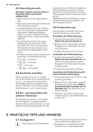 4.2 Abschaltautomatik
Mit dieser Funktion wird das Gerät in
folgenden Fällen automatisch
ausgeschaltet:
• Alle Kochzonen sind ausgeschaltet (
).
• Nach dem Einschalten des Geräts wird
keine Kochstufe gewählt.
• Das Bedienfeld ist mehr als 10 Sekun-
den mit verschütteten Lebensmitteln
oder einem Gegenstand bedeckt
(Topf, Tuch usw.). Entfernen Sie den
Gegenstand oder reinigen Sie das Be-
dienfeld.
• Eine Kochzone wurde nicht ausge-
schaltet bzw. die Kochstufe wurde
nicht geändert. Nach einer gewissen
Zeit leuchtet das Symbol auf und
das Gerät wird ausgeschaltet. Siehe
unten.
• Verhältnis zwischen der Kochstufe und
den Zeiten der Abschaltautomatik:
• - — 6 Stunden
• - — 5 Stunden
• — 4 Stunden
• - — 1,5 Stunden
4.3 Kochstufe einstellen
Durch die Berührung von , erhöht
sich die Kochstufe. Durch die Berührung
von , verringert sich die Kochstufe.
Das Display zeigt die eingestellte Koch-
stufe an. Berühren Sie zum Ausschalten
der Kochzone und gleichzeitig.
4.4 Ein- und Ausschalten der
äußeren Heizkreise
Die Kochflächen können an die Größe
des Kochgeschirrs angepasst werden.
Berühren Sie das Sensorfeld , um den
äußeren Heizkreis einzuschalten. Die An-
zeige leuchtet auf. Wenn Sie weitere äu-
ßere Heizkreise einschalten möchten,
berühren Sie das Sensorfeld nochmals.
Die entsprechende Kontrolllampe leuch-
tet auf.
Wiederholen Sie den Vorgang, um den
äußeren Heizkreis auszuschalten. Die
Kontrolllampe erlischt.
4.5 Kindersicherung
Diese Funktion verhindert eine verse-
hentliche Bedienung des Geräts.
Einschalten der Kindersicherung
• Schalten Sie das Gerät mit ein.
Stellen Sie keine Kochstufe ein.
• Berühren Sie der beiden vorderen
Kochzonen für 4 Sekunden. Das Sym-
bol leuchtet.
• Schalten Sie das Gerät mit aus.
Ausschalten der Kindersicherung
• Schalten Sie das Gerät mit ein.
Stellen Sie keine Kochstufe ein. Be-
rühren Sie der beiden vorderen
Kochzonen für 4 Sekunden. Das Sym-
bol leuchtet.
• Schalten Sie das Gerät mit aus.
Ausschalten der Kindersicherung für
einen einzelnen Kochvorgang
• Schalten Sie das Gerät mit ein. Das
Symbol leuchtet.
• Berühren Sie der beiden vorderen
Kochzonen für 4 Sekunden. Stellen
Sie die Kochstufe innerhalb von 10
Sekunden ein. Das Gerät kann jetzt
benutzt werden.
• Nachdem das Gerät mit ausge-
schaltet wurde, ist die Kindersicherung
wieder aktiv.
5. PRAKTISCHE TIPPS UND HINWEISE
5.1 Kochgeschirr
Informationen zum Kochgeschirr
• Der Boden des Kochgeschirrs sollte so
dick und flach wie möglich sein.
• Kochgeschirr aus Stahlemaille oder
mit Aluminium- oder Kupferböden
32 www.aeg.com
 