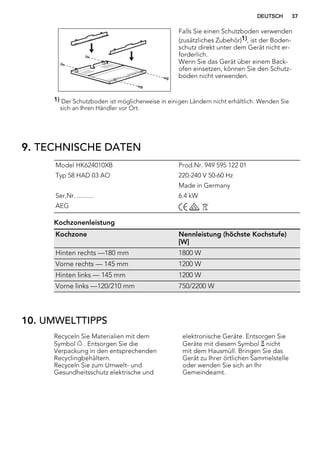 Falls Sie einen Schutzboden verwenden
(zusätzliches Zubehör)1), ist der Boden-
schutz direkt unter dem Gerät nicht er-
forderlich.
Wenn Sie das Gerät über einem Back-
ofen einsetzen, können Sie den Schutz-
boden nicht verwenden.
1) Der Schutzboden ist möglicherweise in einigen Ländern nicht erhältlich. Wenden Sie
sich an Ihren Händler vor Ort.
9. TECHNISCHE DATEN
Model HK624010XB Prod.Nr. 949 595 122 01
Typ 58 HAD 03 AO 220-240 V 50-60 Hz
Made in Germany
Ser.Nr. .......... 6.4 kW
AEG
Kochzonenleistung
Kochzone Nennleistung (höchste Kochstufe)
[W]
Hinten rechts —180 mm 1800 W
Vorne rechts — 145 mm 1200 W
Hinten links — 145 mm 1200 W
Vorne links —120/210 mm 750/2200 W
10. UMWELTTIPPS
Recyceln Sie Materialien mit dem
Symbol . Entsorgen Sie die
Verpackung in den entsprechenden
Recyclingbehältern.
Recyceln Sie zum Umwelt- und
Gesundheitsschutz elektrische und
elektronische Geräte. Entsorgen Sie
Geräte mit diesem Symbol nicht
mit dem Hausmüll. Bringen Sie das
Gerät zu Ihrer örtlichen Sammelstelle
oder wenden Sie sich an Ihr
Gemeindeamt.
DEUTSCH 37
 
