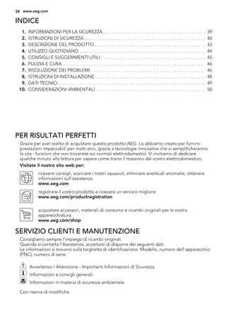 INDICE
1. INFORMAZIONI PER LA SICUREZZA . . . . . . . . . . . . . . . . . . . . . . . . . . . . . . . . . . . . . . . . . . . 39
2. ISTRUZIONI DI SICUREZZA . . . . . . . . . . . . . . . . . . . . . . . . . . . . . . . . . . . . . . . . . . . . . . . . . . . 40
3. DESCRIZIONE DEL PRODOTTO . . . . . . . . . . . . . . . . . . . . . . . . . . . . . . . . . . . . . . . . . . . . . . 42
4. UTILIZZO QUOTIDIANO . . . . . . . . . . . . . . . . . . . . . . . . . . . . . . . . . . . . . . . . . . . . . . . . . . . . . 44
5. CONSIGLI E SUGGERIMENTI UTILI . . . . . . . . . . . . . . . . . . . . . . . . . . . . . . . . . . . . . . . . . . . . 45
6. PULIZIA E CURA . . . . . . . . . . . . . . . . . . . . . . . . . . . . . . . . . . . . . . . . . . . . . . . . . . . . . . . . . . . . 46
7. RISOLUZIONE DEI PROBLEMI . . . . . . . . . . . . . . . . . . . . . . . . . . . . . . . . . . . . . . . . . . . . . . . . 46
8. ISTRUZIONI DI INSTALLAZIONE . . . . . . . . . . . . . . . . . . . . . . . . . . . . . . . . . . . . . . . . . . . . . . 48
9. DATI TECNICI . . . . . . . . . . . . . . . . . . . . . . . . . . . . . . . . . . . . . . . . . . . . . . . . . . . . . . . . . . . . . 49
10. CONSIDERAZIONI AMBIENTALI . . . . . . . . . . . . . . . . . . . . . . . . . . . . . . . . . . . . . . . . . . . . . . 50
PER RISULTATI PERFETTI
Grazie per aver scelto di acquistare questo prodotto AEG. Lo abbiamo creato per fornirvi
prestazioni impeccabili per molti anni, grazie a tecnologie innovative che vi semplificheranno
la vita - funzioni che non troverete sui normali elettrodomestici. Vi invitiamo di dedicare
qualche minuto alla lettura per sapere come trarre il massimo dal vostro elettrodomestico.
Visitate il nostro sito web per:
ricevere consigli, scaricare i nostri opuscoli, eliminare eventuali anomalie, ottenere
informazioni sull'assistenza.
www.aeg.com
registrare il vostro prodotto e ricevere un servizio migliore:
www.aeg.com/productregistration
acquistare accessori, materiali di consumo e ricambi originali per la vostra
apparecchiatura:
www.aeg.com/shop
SERVIZIO CLIENTI E MANUTENZIONE
Consigliamo sempre l’impiego di ricambi originali.
Quando si contatta l'Assistenza, accertarsi di disporre dei seguenti dati.
Le informazioni si trovano sulla targhetta di identificazione. Modello, numero dell'apparecchio
(PNC), numero di serie.
Avvertenza / Attenzione - Importanti Informazioni di Sicurezza
Informazioni e consigli generali
Informazioni in materia di sicurezza ambientale
Con riserva di modifiche.
38 www.aeg.com
 