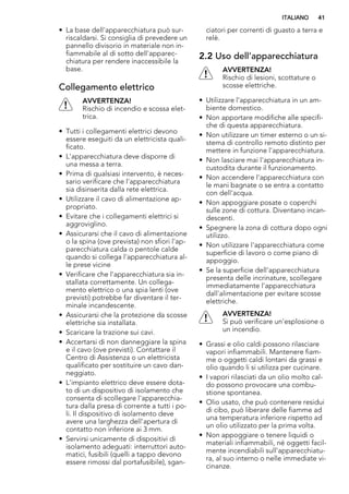 • La base dell'apparecchiatura può sur-
riscaldarsi. Si consiglia di prevedere un
pannello divisorio in materiale non in-
fiammabile al di sotto dell'apparec-
chiatura per rendere inaccessibile la
base.
Collegamento elettrico
AVVERTENZA!
Rischio di incendio e scossa elet-
trica.
• Tutti i collegamenti elettrici devono
essere eseguiti da un elettricista quali-
ficato.
• L'apparecchiatura deve disporre di
una messa a terra.
• Prima di qualsiasi intervento, è neces-
sario verificare che l'apparecchiatura
sia disinserita dalla rete elettrica.
• Utilizzare il cavo di alimentazione ap-
propriato.
• Evitare che i collegamenti elettrici si
aggroviglino.
• Assicurarsi che il cavo di alimentazione
o la spina (ove prevista) non sfiori l'ap-
parecchiatura calda o pentole calde
quando si collega l'apparecchiatura al-
le prese vicine
• Verificare che l'apparecchiatura sia in-
stallata correttamente. Un collega-
mento elettrico o una spia lenti (ove
previsti) potrebbe far diventare il ter-
minale incandescente.
• Assicurarsi che la protezione da scosse
elettriche sia installata.
• Scaricare la trazione sui cavi.
• Accertarsi di non danneggiare la spina
e il cavo (ove previsti). Contattare il
Centro di Assistenza o un elettricista
qualificato per sostituire un cavo dan-
neggiato.
• L'impianto elettrico deve essere dota-
to di un dispositivo di isolamento che
consenta di scollegare l'apparecchia-
tura dalla presa di corrente a tutti i po-
li. Il dispositivo di isolamento deve
avere una larghezza dell'apertura di
contatto non inferiore ai 3 mm.
• Servirsi unicamente di dispositivi di
isolamento adeguati: interruttori auto-
matici, fusibili (quelli a tappo devono
essere rimossi dal portafusibile), sgan-
ciatori per correnti di guasto a terra e
relè.
2.2 Uso dell’apparecchiatura
AVVERTENZA!
Rischio di lesioni, scottature o
scosse elettriche.
• Utilizzare l’apparecchiatura in un am-
biente domestico.
• Non apportare modifiche alle specifi-
che di questa apparecchiatura.
• Non utilizzare un timer esterno o un si-
stema di controllo remoto distinto per
mettere in funzione l'apparecchiatura.
• Non lasciare mai l'apparecchiatura in-
custodita durante il funzionamento.
• Non accendere l'apparecchiatura con
le mani bagnate o se entra a contatto
con dell'acqua.
• Non appoggiare posate o coperchi
sulle zone di cottura. Diventano incan-
descenti.
• Spegnere la zona di cottura dopo ogni
utilizzo.
• Non utilizzare l'apparecchiatura come
superficie di lavoro o come piano di
appoggio.
• Se la superficie dell'apparecchiatura
presenta delle incrinature, scollegare
immediatamente l'apparecchiatura
dall'alimentazione per evitare scosse
elettriche.
AVVERTENZA!
Si può verificare un'esplosione o
un incendio.
• Grassi e olio caldi possono rilasciare
vapori infiammabili. Mantenere fiam-
me o oggetti caldi lontani da grassi e
olio quando li si utilizza per cucinare.
• I vapori rilasciati da un olio molto cal-
do possono provocare una combu-
stione spontanea.
• Olio usato, che può contenere residui
di cibo, può liberare delle fiamme ad
una temperatura inferiore rispetto ad
un olio utilizzato per la prima volta.
• Non appoggiare o tenere liquidi o
materiali infiammabili, né oggetti facil-
mente incendiabili sull'apparecchiatu-
ra, al suo interno o nelle immediate vi-
cinanze.
ITALIANO 41
 