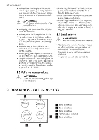 • Non tentare di spegnere l’incendio
con l’acqua. Scollegare l’apparecchia-
tura e coprire la fiamma con un coper-
chio o una coperta di protezione dal
fuoco.
AVVERTENZA!
Vi è il rischio di danneggiare l'ap-
parecchiatura.
• Non poggiare pentole calde sul pan-
nello dei comandi.
• Non esporre al calore pentole vuote.
• Fare attenzione a non lasciar cadere
oggetti o pentole sull'apparecchiatu-
ra. La superficie si potrebbe danneg-
giare.
• Non mettere in funzione le zone di
cottura in assenza di pentole o con
pentole vuote.
• Non appoggiare la pellicola di allumi-
nio direttamente sull'apparecchiatura.
• Lo spostamento di pentole in ghisa, in
alluminio o con fondi danneggiati può
graffiare la vetroceramica. Per sposta-
re questi oggetti sollevarli sempre dal-
la superficie di cottura.
2.3 Pulizia e manutenzione
AVVERTENZA!
Vi è il rischio di danneggiare l'ap-
parecchiatura.
• Pulire regolarmente l'apparecchiatura
per evitare il deterioramento del ma-
teriale della superficie.
• Non usare acqua spray né vapore per
pulire l'apparecchiatura.
• Pulire l'apparecchiatura con un panno
inumidito e morbido. Utilizzare solo
detergenti neutri. Non usare prodotti
abrasivi, spugnette abrasive, solventi o
oggetti metallici.
2.4 Smaltimento
AVVERTENZA!
Rischio di lesioni o soffocamento.
• Contattare le autorità locali per riceve-
re informazioni su come smaltire cor-
rettamente l'apparecchiatura.
• Staccare la spina dall'alimentazione
elettrica.
• Tagliare il cavo di rete e smaltirlo.
3. DESCRIZIONE DEL PRODOTTO
45
1 2
3
120/210 mm
180 mm145 mm
145 mm
1 Zona di cottura
2 Zona di cottura
3 Zona di cottura
4 Pannello dei comandi
5 Zona di cottura
42 www.aeg.com
 
