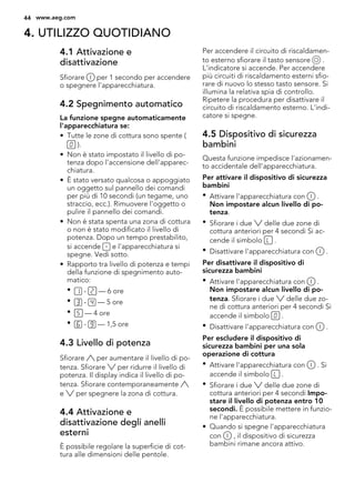 4. UTILIZZO QUOTIDIANO
4.1 Attivazione e
disattivazione
Sfiorare per 1 secondo per accendere
o spegnere l'apparecchiatura.
4.2 Spegnimento automatico
La funzione spegne automaticamente
l'apparecchiatura se:
• Tutte le zone di cottura sono spente (
).
• Non è stato impostato il livello di po-
tenza dopo l'accensione dell'apparec-
chiatura.
• È stato versato qualcosa o appoggiato
un oggetto sul pannello dei comandi
per più di 10 secondi (un tegame, uno
straccio, ecc.). Rimuovere l'oggetto o
pulire il pannello dei comandi.
• Non è stata spenta una zona di cottura
o non è stato modificato il livello di
potenza. Dopo un tempo prestabilito,
si accende e l'apparecchiatura si
spegne. Vedi sotto.
• Rapporto tra livello di potenza e tempi
della funzione di spegnimento auto-
matico:
• - — 6 ore
• - — 5 ore
• — 4 ore
• - — 1,5 ore
4.3 Livello di potenza
Sfiorare per aumentare il livello di po-
tenza. Sfiorare per ridurre il livello di
potenza. Il display indica il livello di po-
tenza. Sfiorare contemporaneamente
e per spegnere la zona di cottura.
4.4 Attivazione e
disattivazione degli anelli
esterni
È possibile regolare la superficie di cot-
tura alle dimensioni delle pentole.
Per accendere il circuito di riscaldamen-
to esterno sfiorare il tasto sensore .
L'indicatore si accende. Per accendere
più circuiti di riscaldamento esterni sfio-
rare di nuovo lo stesso tasto sensore. Si
illumina la relativa spia di controllo.
Ripetere la procedura per disattivare il
circuito di riscaldamento esterno. L'indi-
catore si spegne.
4.5 Dispositivo di sicurezza
bambini
Questa funzione impedisce l'azionamen-
to accidentale dell'apparecchiatura.
Per attivare il dispositivo di sicurezza
bambini
• Attivare l'apparecchiatura con .
Non impostare alcun livello di po-
tenza.
• Sfiorare i due delle due zone di
cottura anteriori per 4 secondi Si ac-
cende il simbolo .
• Disattivare l'apparecchiatura con .
Per disattivare il dispositivo di
sicurezza bambini
• Attivare l'apparecchiatura con .
Non impostare alcun livello di po-
tenza. Sfiorare i due delle due zo-
ne di cottura anteriori per 4 secondi Si
accende il simbolo .
• Disattivare l'apparecchiatura con .
Per escludere il dispositivo di
sicurezza bambini per una sola
operazione di cottura
• Attivare l'apparecchiatura con . Si
accende il simbolo .
• Sfiorare i due delle due zone di
cottura anteriori per 4 secondi Impo-
stare il livello di potenza entro 10
secondi. È possibile mettere in funzio-
ne l'apparecchiatura.
• Quando si spegne l'apparecchiatura
con , il dispositivo di sicurezza
bambini rimane ancora attivo.
44 www.aeg.com
 