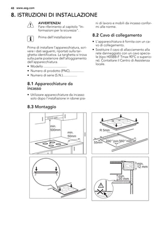 8. ISTRUZIONI DI INSTALLAZIONE
AVVERTENZA!
Fare riferimento al capitolo "In-
formazioni per la sicurezza".
Prima dell'installazione
Prima di installare l'apparecchiatura, scri-
vere i dati seguenti, riportati sulla tar-
ghetta identificativa. La targhetta si trova
sulla parte posteriore dell'alloggiamento
dell'apparecchiatura.
• Modello ...........................
• Numero di prodotto (PNC).................
• Numero di serie (S.N.).................
8.1 Apparecchiature da
incasso
• Utilizzare apparecchiature da incasso
solo dopo l'installazione in idonei pia-
ni di lavoro e mobili da incasso confor-
mi alle norme.
8.2 Cavo di collegamento
• L'apparecchiatura è fornita con un ca-
vo di collegamento.
• Sostituire il cavo di allacciamento alla
rete danneggiato con un cavo specia-
le (tipo H05BB-F Tmax 90°C o superio-
re). Contattare il Centro di Assistenza
locale.
8.3 Montaggio
min.
50mm
min.
500mm
490+1
mm 560+1
mm
R 5mm
55mm
min.
12 mm
min.
20 mm
48 www.aeg.com
 