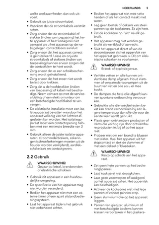 welke werkzaamheden dan ook uit-
voert.
• Gebruik de juiste stroomkabel.
• Voorkom dat de stroomkabels verstrikt
raken.
• Zorg ervoor dat de stroomkabel of
stekker (indien van toepassing) het he-
te apparaat of heet kookgerei niet
aanraakt als u het apparaat op de na-
bijgelegen contactdozen aansluit
• Zorg ervoor dat het apparaat correct
is geïnstalleerd. Losse en onjuiste
stroomkabels of stekkers (indien van
toepassing) kunnen ervoor zorgen dat
de contactklem te heet wordt.
• Zorg ervoor dat er een schokbescher-
ming wordt geïnstalleerd.
• Zorg ervoor dat het snoer niet wordt
belast door trekken.
• Zorg dat u de hoofdstekker (indien
van toepassing) of kabel niet bescha-
digt. Neem contact op met de service-
afdeling of een elektromonteur om
een beschadigde hoofdkabel te ver-
vangen.
• De elektrische installatie moet een iso-
latieapparaat bevatten waardoor het
apparaat volledig van het lichtnet af-
gesloten kan worden. Het isolatieap-
paraat moet een contactopening heb-
ben met een minimale breedte van 3
mm.
• Gebruik alleen de juiste isolatie-appa-
raten: stroomonderbrekers, zekerin-
gen (schroefzekeringen moeten uit de
houder worden verwijderd), aardlek-
schakelaars en contactgevers.
2.2 Gebruik
WAARSCHUWING!
Gevaar op letsel, brandwonden
of elektrische schokken
• Gebruik dit apparaat in een huishou-
delijke omgeving.
• De specificatie van het apparaat mag
niet worden veranderd.
• Bedien het apparaat niet met een ex-
terne timer of een apart afstandbedie-
ningssysteem.
• Laat het apparaat tijdens het gebruik
niet onbeheerd achter.
• Bedien het apparaat niet met natte
handen of als het contact maakt met
water.
• Leg geen bestek of deksels van steel-
pannen op de kookzones. Ze zijn heet.
• Zet de kookzone op "uit" na elk ge-
bruik.
• Het apparaat mag niet worden ge-
bruikt als werkblad of aanrecht.
• Sluit het apparaat direct af van de
stroomtoevoer als het oppervlak van
het apparaat gebroken is. Dit om elek-
trische schokken te voorkomen.
WAARSCHUWING!
Brand- of explosiegevaar.
• Verhitte vetten en olie kunnen ont-
vlambare damp afgeven. Houd vlam-
men of verwarmde voorwerpen uit de
buurt van vet en olie als u er mee
kookt.
• De dampen die hete olie afgeeft kun-
nen spontane ontbranding veroorza-
ken.
• Gebruikte olie die voedselresten be-
vat kan brand veroorzaken bij een la-
gere temperatuur dan olie die voor de
eerste keer wordt gebruikt.
• Plaats geen ontvlambare producten of
items die vochtig zijn door ontvlamba-
re producten in, bij of op het appa-
raat.
• Probeer niet om een brand te blussen
met water. Haal het apparaat uit het
stopcontact en dek de vlammen af
met een deksel of blusdeken.
WAARSCHUWING!
Risico op schade aan het appa-
raat.
• Zet geen hete pannen op het bedie-
ningspaneel.
• Laat kookgerei niet droogkoken.
• Laat geen voorwerpen of kookgerei
op het apparaat vallen. Het oppervlak
kan beschadigen.
• Activeer de kookzones niet met lege
pannen of zonder pannen erop.
• Geen aluminiumfolie op het apparaat
leggen.
• Pannen van gietijzer, aluminium of
met beschadigde bodems kunnen
krassen veroorzaken in het glaskera-
NEDERLANDS 5
 