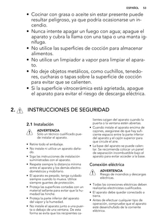 • Cocinar con grasa o aceite sin estar presente puede
resultar peligroso, ya que podría ocasionarse un in-
cendio.
• Nunca intente apagar un fuego con agua; apague el
aparato y cubra la llama con una tapa o una manta ig-
nífuga.
• No utilice las superficies de cocción para almacenar
alimentos.
• No utilice un limpiador a vapor para limpiar el apara-
to.
• No deje objetos metálicos, como cuchillos, tenedo-
res, cucharas o tapas sobre la superficie de cocción
para evitar que se calienten.
• Si la superficie vitrocerámica está agrietada, apague
el aparato para evitar el riesgo de descarga eléctrica.
2. INSTRUCCIONES DE SEGURIDAD
2.1 Instalación
ADVERTENCIA
Sólo un técnico cualificado pue-
de instalar el aparato.
• Retire todo el embalaje.
• No instale ni utilice un aparato daña-
do.
• Siga las instrucciones de instalación
suministradas con el aparato.
• Respete siempre la distancia mínima
entre el aparato y los demás electro-
domésticos y mobiliario.
• El aparato es pesado, tenga cuidado
siempre cuando lo mueva. Utilice
siempre guantes de protección.
• Proteja las superficies cortadas con un
material sellante para evitar que la hu-
medad las hinche.
• Proteja la parte inferior del aparato
del vapor y la humedad.
• No instale el aparato junto a una puer-
ta o debajo de una ventana. De esta
forma se evita que los recipientes ca-
lientes caigan del aparato cuando la
puerta o la ventana estén abiertas.
• Cuando instale el aparato encima de
cajones, asegúrese de que hay sufi-
ciente espacio entre la parte inferior
del aparato y el cajón superior para
que circule el aire.
• La base del aparato se puede calen-
tar. Se recomienda colocar un panel
de separación incombustible bajo el
aparato para evitar acceder a la base.
Conexión eléctrica
ADVERTENCIA
Riesgo de incendios y descargas
eléctricas.
• Todas las conexiones eléctricas deben
realizarlas electricistas cualificados.
• El aparato debe quedar conectado a
tierra.
• Antes de efectuar cualquier tipo de
operación, compruebe que el aparato
esté desenchufado de la corriente
eléctrica.
ESPAÑOL 53
 