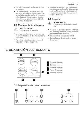 • No coloque papel de aluminio sobre
el aparato.
• Los utensilios de cocina de hierro o
aluminio fundido, o que tengan la ba-
se dañada, pueden arañar la vitrocerá-
mica. Levante siempre estos objetos
cuando tenga que moverlos sobre la
superficie de cocción.
2.3 Mantenimiento y limpieza
ADVERTENCIA
Podría dañar el aparato.
• Limpie periódicamente el aparato pa-
ra evitar el deterioro del material de la
superficie.
• No utilice pulverizadores ni vapor de
agua para limpiar el aparato.
• Limpie el aparato con un paño suave
humedecido. Utilice sólo detergentes
neutros. No utilice productos abrasi-
vos, estropajos duros, disolventes ni
objetos de metal.
2.4 Desecho
ADVERTENCIA
Existe riesgo de lesiones o asfi-
xia.
• Póngase en contacto con las autorida-
des locales para saber cómo desechar
correctamente el aparato.
• Desconecte el aparato de la red.
• Corte el cable de conexión a la red y
deséchelo.
3. DESCRIPCIÓN DEL PRODUCTO
45
1 2
3
120/210 mm
180 mm145 mm
145 mm
1 Zona de cocción
2 Zona de cocción
3 Zona de cocción
4 Panel de control
5 Zona de cocción
3.1 Disposición del panel de control
1 2 3 4
ESPAÑOL 55
 