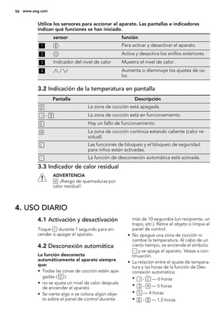 Utilice los sensores para accionar el aparato. Las pantallas e indicadores
indican qué funciones se han iniciado.
sensor función
1 Para activar y desactivar el aparato.
2 Activa y desactiva los anillos exteriores.
3 Indicador del nivel de calor Muestra el nivel de calor.
4 / Aumenta o disminuye los ajustes de ca-
lor.
3.2 Indicación de la temperatura en pantalla
Pantalla Descripción
La zona de cocción está apagada.
- La zona de cocción está en funcionamiento.
Hay un fallo de funcionamiento.
La zona de cocción continúa estando caliente (calor re-
sidual).
Las funciones de bloqueo y el bloqueo de seguridad
para niños están activadas.
La función de desconexión automática está activada.
3.3 Indicador de calor residual
ADVERTENCIA
¡Riesgo de quemaduras por
calor residual!
4. USO DIARIO
4.1 Activación y desactivación
Toque durante 1 segundo para en-
cender o apagar el aparato.
4.2 Desconexión automática
La función desconecta
automáticamente el aparato siempre
que:
• Todas las zonas de cocción estén apa-
gadas ( ).
• no se ajusta un nivel de calor después
de encender el aparato
• Se vierte algo o se coloca algún obje-
to sobre el panel de control durante
más de 10 segundos (un recipiente, un
trapo, etc.). Retire el objeto o limpie el
panel de control.
• No apague una zona de cocción ni
cambie la temperatura. Al cabo de un
cierto tiempo, se enciende el símbolo
y se apaga el aparato. Véase a con-
tinuación.
• La relación entre el ajuste de tempera-
tura y las horas de la función de Des-
conexión automática:
• - — 6 horas
• - — 5 horas
• — 4 horas
• - — 1,5 horas
56 www.aeg.com
 