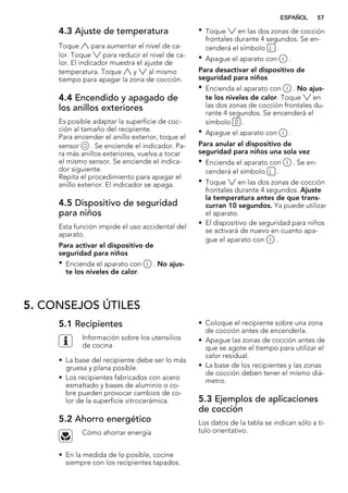 4.3 Ajuste de temperatura
Toque para aumentar el nivel de ca-
lor. Toque para reducir el nivel de ca-
lor. El indicador muestra el ajuste de
temperatura. Toque y al mismo
tiempo para apagar la zona de cocción.
4.4 Encendido y apagado de
los anillos exteriores
Es posible adaptar la superficie de coc-
ción al tamaño del recipiente.
Para encender el anillo exterior, toque el
sensor . Se enciende el indicador. Pa-
ra más anillos exteriores, vuelva a tocar
el mismo sensor. Se enciende el indica-
dor siguiente.
Repita el procedimiento para apagar el
anillo exterior. El indicador se apaga.
4.5 Dispositivo de seguridad
para niños
Esta función impide el uso accidental del
aparato.
Para activar el dispositivo de
seguridad para niños
• Encienda el aparato con . No ajus-
te los niveles de calor.
• Toque en las dos zonas de cocción
frontales durante 4 segundos. Se en-
cenderá el símbolo .
• Apague el aparato con .
Para desactivar el dispositivo de
seguridad para niños
• Encienda el aparato con . No ajus-
te los niveles de calor. Toque en
las dos zonas de cocción frontales du-
rante 4 segundos. Se encenderá el
símbolo .
• Apague el aparato con .
Para anular el dispositivo de
seguridad para niños una sola vez
• Encienda el aparato con . Se en-
cenderá el símbolo .
• Toque en las dos zonas de cocción
frontales durante 4 segundos. Ajuste
la temperatura antes de que trans-
curran 10 segundos. Ya puede utilizar
el aparato.
• El dispositivo de seguridad para niños
se activará de nuevo en cuanto apa-
gue el aparato con .
5. CONSEJOS ÚTILES
5.1 Recipientes
Información sobre los utensilios
de cocina
• La base del recipiente debe ser lo más
gruesa y plana posible.
• Los recipientes fabricados con acero
esmaltado y bases de aluminio o co-
bre pueden provocar cambios de co-
lor de la superficie vitrocerámica.
5.2 Ahorro energético
Cómo ahorrar energía
• En la medida de lo posible, cocine
siempre con los recipientes tapados.
• Coloque el recipiente sobre una zona
de cocción antes de encenderla.
• Apague las zonas de cocción antes de
que se agote el tiempo para utilizar el
calor residual.
• La base de los recipientes y las zonas
de cocción deben tener el mismo diá-
metro.
5.3 Ejemplos de aplicaciones
de cocción
Los datos de la tabla se indican sólo a tí-
tulo orientativo.
ESPAÑOL 57
 