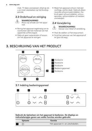 miek. Til deze voorwerpen altijd op als
u ze moet verplaatsen op het kookop-
pervlak.
2.3 Onderhoud en reiniging
WAARSCHUWING!
Risico op schade aan het appa-
raat.
• Reinig het apparaat regelmatig om te
voorkomen dat het materiaal van het
oppervlak achteruitgaat.
• Gebruik geen waterstralen of stoom
om het apparaat te reinigen.
• Maak het apparaat schoon met een
vochtige, zachte doek. Gebruik alleen
neutrale schoonmaakmiddelen. Ge-
bruik geen schuurmiddelen, schuur-
sponsjes, oplosmiddelen of metalen
voorwerpen.
2.4 Verwijdering
WAARSCHUWING!
Gevaar voor letsel of verstikking.
• Haal de stekker uit het stopcontact.
• Snijd het netsnoer van het apparaat af
en gooi dit weg.
3. BESCHRIJVING VAN HET PRODUCT
45
1 2
3
120/210 mm
180 mm145 mm
145 mm
1 Kookzone
2 Kookzone
3 Kookzone
4 Bedieningspaneel
5 Kookzone
3.1 Indeling bedieningspaneel
1 2 3 4
Gebruik de tiptoetsen om het apparaat te bedienen. De displays en
indicatielampjes geven aan welke functies worden gebruikt.
tiptoets -functie
1 Het apparaat in- en uitschakelen.
6 www.aeg.com
 