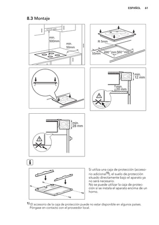 8.3 Montaje
min.
50mm
min.
500mm
490+1
mm 560+1
mm
R 5mm
55mm
min.
12 mm
min.
20 mm
min.
28 mm
Si utiliza una caja de protección (acceso-
rio adicional1)), el suelo de protección
situado directamente bajo el aparato ya
no será necesario.
No se puede utilizar la caja de protec-
ción si se instala el aparato encima de un
horno.
1) El accesorio de la caja de protección puede no estar disponible en algunos países.
Póngase en contacto con el proveedor local.
ESPAÑOL 61
 