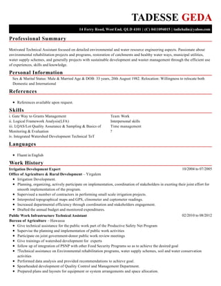 Professional Summary
Personal Information
References
Skills
Languages
Work History
TADESSE GEDA
14 Ferry Road, West End, QLD 4101 | (C) 0411094015 | tadiehalin@yahoo.com
Motivated Technical Assistant focused on detailed environmental and water resource engineering aspects. Passionate about
environmental rehabilitation projects and programs, restoration of catchments and healthy water ways, municipal utilities,
water supply schemes, and generally projects with sustainable development and waster management through the efficient use
of experiences, skills and knowledge.
Sex & Marital Status: Male & Married Age & DOB: 33 years, 20th August 1982. Relocation: Willingness to relocate both
Domestic and International
References available upon request.
i. Gate Way to Grants Management
ii. Logical Framework Analysis(LFA)
iii. LQAS/Lot Quality Assurance & Sampling & Basics of
Monitoring & Evaluation
iv. Integrated Watershed Development Technical ToT
Team Work
Interpersonal skills
Time management
?
Fluent in English
10/2004 to 07/2005Irrigation Development Expert
Office of Agriculture & Rural Development – Yirgalem
Irrigation Development.
Planning, organizing, actively participate on implementation, coordination of stakeholders in exerting their joint effort for
smooth implementation of the program.
Supervised a number of contractors in performing small scale irrigation projects.
Interpreted topographical maps and GPS, clinometer and ceptometer readings.
Increased departmental efficiency through coordination and stakeholders engagement.
Drafted the annual budget and monitored expenditures.
02/2010 to 08/2012Public Work Infrastructure Technical Assistant
Bureau of Agriculture – Hawassa
Give technical assistance for the public work part of the Productive Safety Net Program
Supervise the planning and implementation of public work activities
Participate on joint government-donor public work review meetings
Give trainings of watershed development for experts
follow up of integration of PSNP with other Food Security Programs so as to achieve the desired goal
?Technical assistance on Environmental rehabilitation programs, water supply schemes, soil and water conservation
activities
Performed data analysis and provided recommendations to achieve goal.
Spearheaded development of Quality Control and Management Department.
Prepared plans and layouts for equipment or system arrangements and space allocation.
 