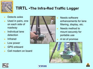 Detects axles
Used in pairs, one
on each side of
roadway
Individual lane
detection
Infrared
Low power
GPS onboard
Cell modem on board
TIRTL -The Infra-Red Traffic Logger
Needs software
enhancements for lane
filtering, display, etc.
Needs method to
mount securely for
portable use
A lot of promise
 