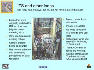 Loops that were
originally installed for
ITS or other use
(signals, ramp
metering etc.)
Wire into loop rack in
existing cabinet
Contact closure
board on counter
Use normal software
and processing
procedures for data
reduction
ITS and other loops
Not really non-intrusive, but WE did not have to get in the road!
Move counter from
site to site
Power is available
No need to wait on
ITS folks to give you
data
Collect only what you
need (24, 48 hours,
7 days, etc.)
You KNOW that all
lanes are working!
Can be complicated!
You have to know
what you are doing!
 