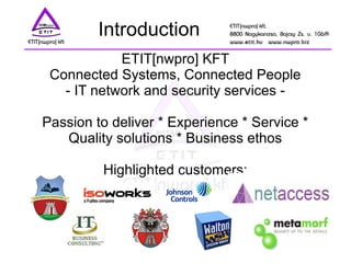 Introduction
ETIT[nwpro] KFT
Connected Systems, Connected People
- IT network and security services -
Passion to deliver * Experience * Service *
Quality solutions * Business ethos
Highlighted customers:
 