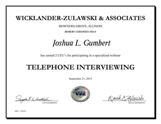 WICKLANDER-ZULAWSKI & ASSOCIATES
DOWNERS GROVE, ILLINOIS
HEREBY CERTIFIES THAT
Joshua L. Gumbert
has earned 2 CEU’s for participating in a specialized webinar
TELEPHONE INTERVIEWING
September 21, 2015
HRCI - 226256
CO-CHAIRMAN CO-CHAIRMAN
 