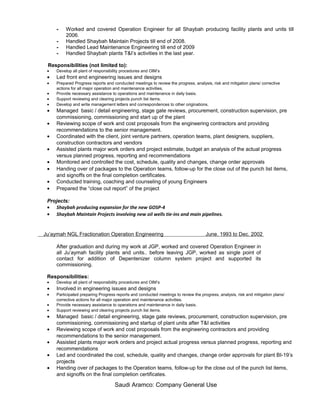 - Worked and covered Operation Engineer for all Shaybah producing facility plants and units till
2006.
- Handled Shaybah Maintain Projects till end of 2008.
- Handled Lead Maintenance Engineering till end of 2009
- Handled Shaybah plants T&I’s activities in the last year.
Responsibilities (not limited to):
• Develop all plant of responsibility procedures and OIM’s
• Led front end engineering issues and designs
• Prepared Progress reports and conducted meetings to review the progress, analysis, risk and mitigation plans/ corrective
actions for all major operation and maintenance activities.
• Provide necessary assistance to operations and maintenance in daily basis.
• Support reviewing and clearing projects punch list items.
• Develop and write management letters and correspondences to other originations.
• Managed basic / detail engineering, stage gate reviews, procurement, construction supervision, pre
commissioning, commissioning and start up of the plant
• Reviewing scope of work and cost proposals from the engineering contractors and providing
recommendations to the senior management.
• Coordinated with the client, joint venture partners, operation teams, plant designers, suppliers,
construction contractors and vendors
• Assisted plants major work orders and project estimate, budget an analysis of the actual progress
versus planned progress, reporting and recommendations
• Monitored and controlled the cost, schedule, quality and changes, change order approvals
• Handing over of packages to the Operation teams, follow-up for the close out of the punch list items,
and signoffs on the final completion certificates.
• Conducted training, coaching and counseling of young Engineers
• Prepared the “close out report” of the project
Projects:
• Shaybah producing expansion for the new GOSP-4
• Shaybah Maintain Projects involving new oil wells tie-ins and main pipelines.
Ju’aymah NGL Fractionation Operation Engineering June. 1993 to Dec. 2002
After graduation and during my work at JGP, worked and covered Operation Engineer in
all Ju’aymah facility plants and units.. before leaving JGP, worked as single point of
contact for addition of Depentenizer column system project and supported its
commissioning.
Responsibilities:
• Develop all plant of responsibility procedures and OIM’s
• Involved in engineering issues and designs
• Participated preparing Progress reports and conducted meetings to review the progress, analysis, risk and mitigation plans/
corrective actions for all major operation and maintenance activities.
• Provide necessary assistance to operations and maintenance in daily basis.
• Support reviewing and clearing projects punch list items.
• Managed basic / detail engineering, stage gate reviews, procurement, construction supervision, pre
commissioning, commissioning and startup of plant units after T&I activities
• Reviewing scope of work and cost proposals from the engineering contractors and providing
recommendations to the senior management.
• Assisted plants major work orders and project actual progress versus planned progress, reporting and
recommendations
• Led and coordinated the cost, schedule, quality and changes, change order approvals for plant BI-19’s
projects
• Handing over of packages to the Operation teams, follow-up for the close out of the punch list items,
and signoffs on the final completion certificates.
Saudi Aramco: Company General Use
 