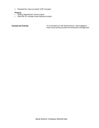 • Prepared the “close out report” of BI-19 project
Projects:
• Shiffron Depentenizer column project
• Plant fifth C3+ storage vessel expansion project
Courses and Training In my 20 years svc with Saudi Aramco, I was engaged in
many many training courses from technical to management.
Saudi Aramco: Company General Use
 