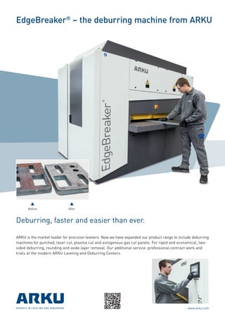 EdgeBreaker®
– the deburring machine from ARKU
Deburring, faster and easier than ever.
ARKU is the market leader for precision levelers. Now we have expanded our product range to include deburring
machines for punched, laser cut, plasma cut and autogenous gas cut panels. For rapid and economical, two-
sided deburring, rounding and oxide layer removal. Our additional service: professional contract work and
trials at the modern ARKU Leveling and Deburring Centers.
Before After
EXPERTS IN LEVELING AND DEBURRING www.arku.com
 