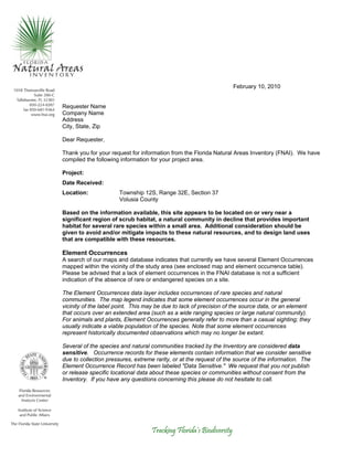 Tracking Florida’s Biodiversity
February 10, 2010
Requester Name
Company Name
Address
City, State, Zip
Dear Requester,
Thank you for your request for information from the Florida Natural Areas Inventory (FNAI). We have
compiled the following information for your project area.
Project:
Date Received:
Location: Township 12S, Range 32E, Section 37
Volusia County
Based on the information available, this site appears to be located on or very near a
significant region of scrub habitat, a natural community in decline that provides important
habitat for several rare species within a small area. Additional consideration should be
given to avoid and/or mitigate impacts to these natural resources, and to design land uses
that are compatible with these resources.
Element Occurrences
A search of our maps and database indicates that currently we have several Element Occurrences
mapped within the vicinity of the study area (see enclosed map and element occurrence table).
Please be advised that a lack of element occurrences in the FNAI database is not a sufficient
indication of the absence of rare or endangered species on a site.
The Element Occurrences data layer includes occurrences of rare species and natural
communities. The map legend indicates that some element occurrences occur in the general
vicinity of the label point. This may be due to lack of precision of the source data, or an element
that occurs over an extended area (such as a wide ranging species or large natural community).
For animals and plants, Element Occurrences generally refer to more than a casual sighting; they
usually indicate a viable population of the species. Note that some element occurrences
represent historically documented observations which may no longer be extant.
Several of the species and natural communities tracked by the Inventory are considered data
sensitive. Occurrence records for these elements contain information that we consider sensitive
due to collection pressures, extreme rarity, or at the request of the source of the information. The
Element Occurrence Record has been labeled "Data Sensitive." We request that you not publish
or release specific locational data about these species or communities without consent from the
Inventory. If you have any questions concerning this please do not hesitate to call.
 