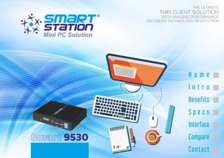 Smart 9530
THE ULTIMATE
THIN CLIENT SOLUTION
WITH AMAZING PERFORMANCE
ON GREEN TECHNOLOGY REVOLUTION
H o m e
I n t r o
Benefits
S p e c s
Interface
Compare
Contact
 