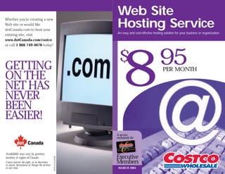 Web Site
                                                                   Hosting Service
Whether you’re creating a new
Web site or would like
dotCanada.com to host your
                                                                   An easy and cost-effective hosting solution for your business or organization.
existing site, visit
www.dotCanada.com/costco




                                                                        8
or call 1 866 749-4678 today!




GETTING
                                                                     $                            95 PER MONTH
ON THE
NET HAS
NEVER
BEEN
EASIER!
                                                                   A service
                                                                   exclusively for



Availability may vary by province,
                                                                   Executive
                                                05EX5372-E 05/02




territory or region of Canada.
Costco reserves the right, at its discretion,
to cancel, discontinue or change the services
                                                                   Members
at any time.                                                        MARCH 2005
 