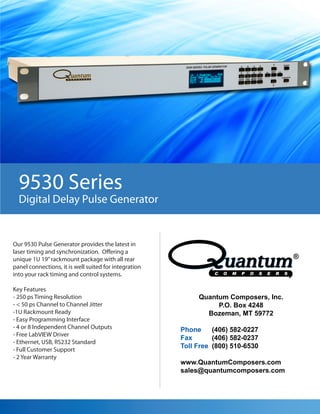 9530 Series
  Digital Delay Pulse Generator


Our 9530 Pulse Generator provides the latest in
laser timing and synchronization. Offering a
unique 1U 19” rackmount package with all rear
panel connections, it is well suited for integration
into your rack timing and control systems.

Key Features
- 250 ps Timing Resolution                                  Quantum Composers, Inc.
- < 50 ps Channel to Channel Jitter                              P.O. Box 4248
-1U Rackmount Ready                                           Bozeman, MT 59772
- Easy Programming Interface
- 4 or 8 Independent Channel Outputs                   Phone     (406) 582-0227
- Free LabVIEW Driver
                                                       Fax       (406) 582-0237
- Ethernet, USB, RS232 Standard
- Full Customer Support
                                                       Toll Free (800) 510-6530
- 2 Year Warranty
                                                       www.QuantumComposers.com
                                                       sales@quantumcomposers.com
 
