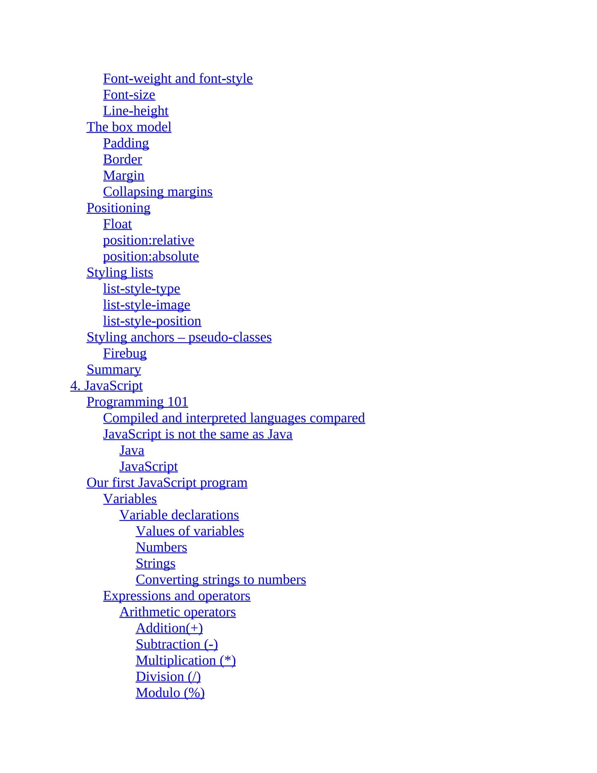 Font-weight and font-style Font-size Line-height The box model Padding Border Margin Collapsing margins Positioning Float position:relative position:absolute Styling lists list-style-type list-style-image list-style-position Styling anchors – pseudo-classes Firebug Summary 4. JavaScript Programming 101 Compiled and interpreted languages compared JavaScript is not the same as Java Java JavaScript Our first JavaScript program Variables Variable declarations Values of variables Numbers Strings Converting strings to numbers Expressions and operators Arithmetic operators Addition(+) Subtraction (-) Multiplication (*) Division (/) Modulo (%) 