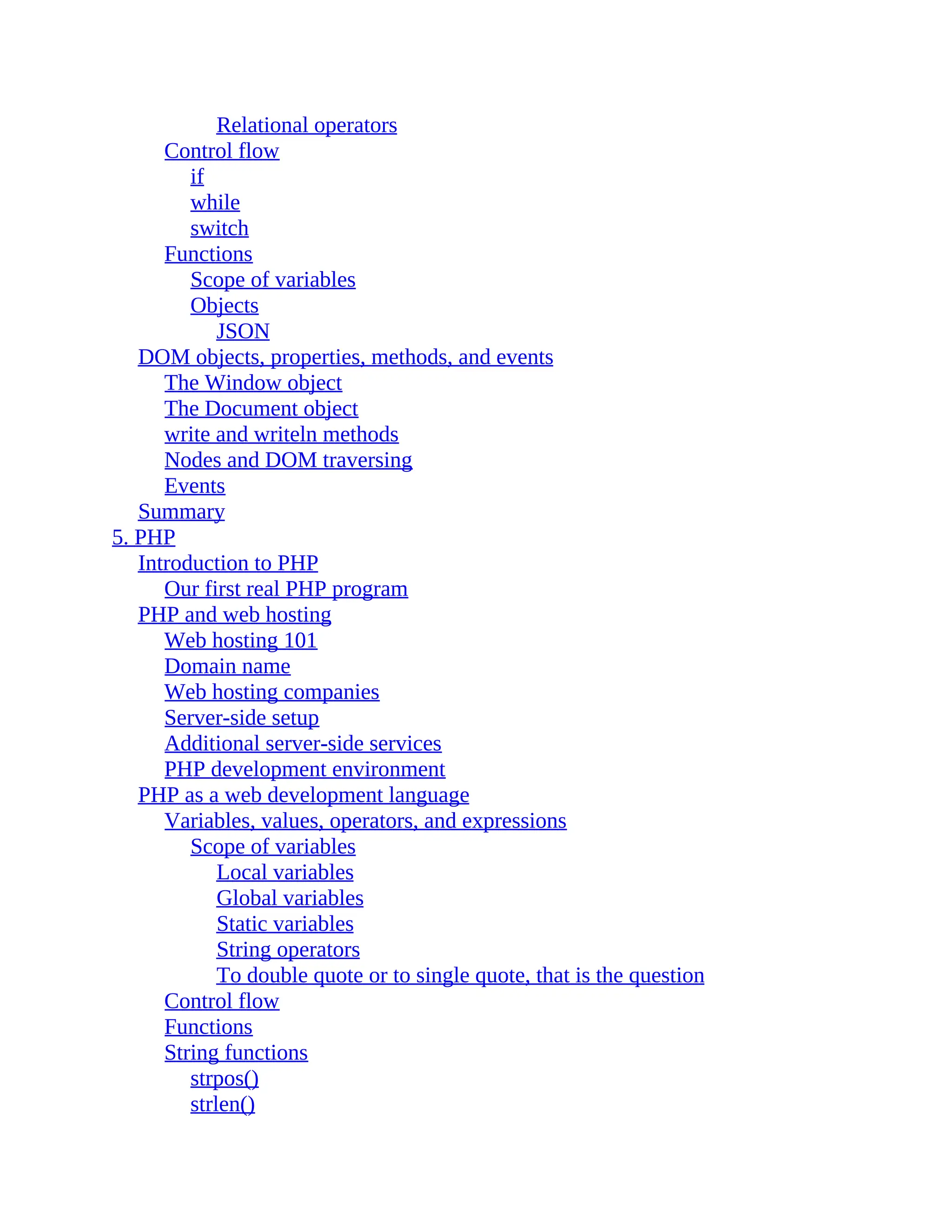 Relational operators Control flow if while switch Functions Scope of variables Objects JSON DOM objects, properties, methods, and events The Window object The Document object write and writeln methods Nodes and DOM traversing Events Summary 5. PHP Introduction to PHP Our first real PHP program PHP and web hosting Web hosting 101 Domain name Web hosting companies Server-side setup Additional server-side services PHP development environment PHP as a web development language Variables, values, operators, and expressions Scope of variables Local variables Global variables Static variables String operators To double quote or to single quote, that is the question Control flow Functions String functions strpos() strlen() 