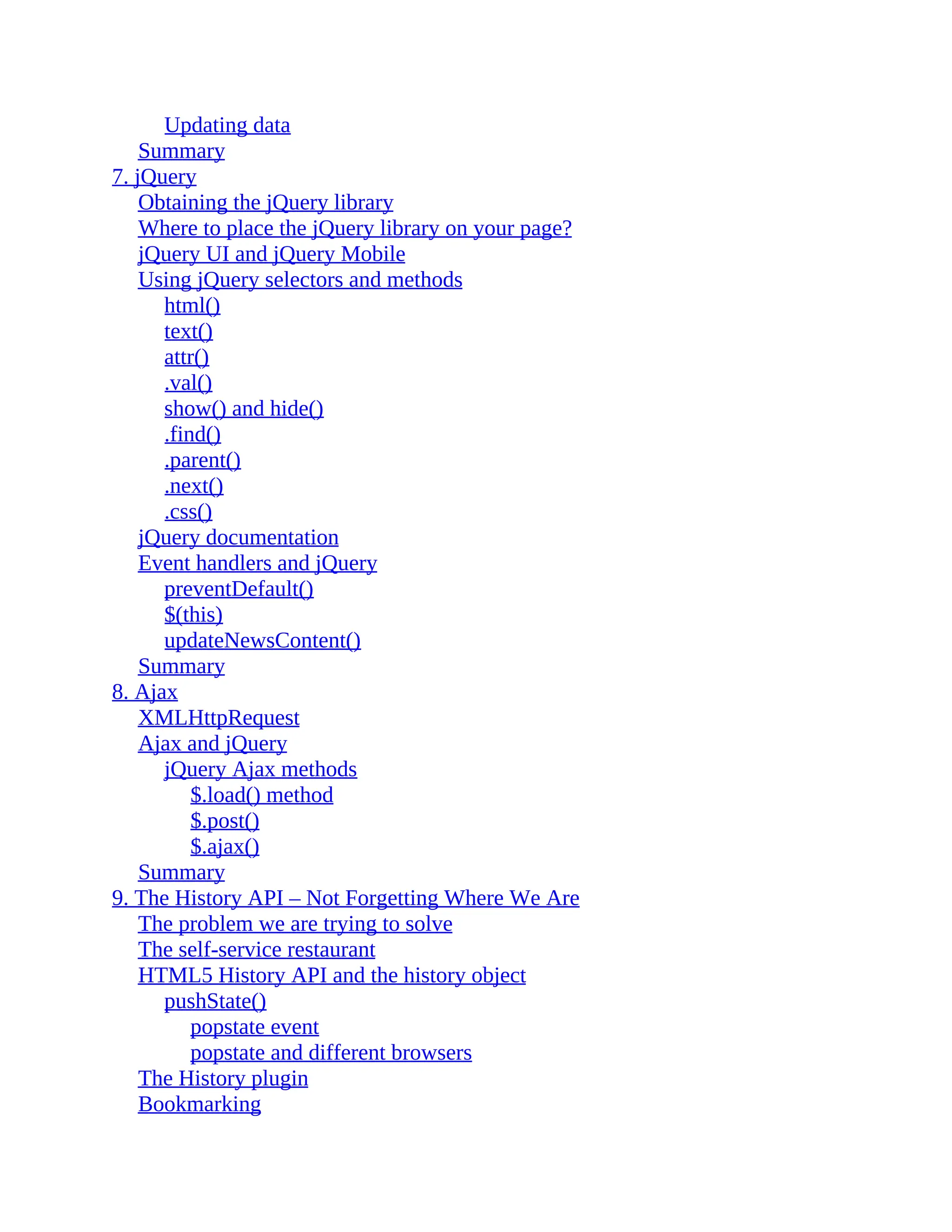 Updating data Summary 7. jQuery Obtaining the jQuery library Where to place the jQuery library on your page? jQuery UI and jQuery Mobile Using jQuery selectors and methods html() text() attr() .val() show() and hide() .find() .parent() .next() .css() jQuery documentation Event handlers and jQuery preventDefault() $(this) updateNewsContent() Summary 8. Ajax XMLHttpRequest Ajax and jQuery jQuery Ajax methods $.load() method $.post() $.ajax() Summary 9. The History API – Not Forgetting Where We Are The problem we are trying to solve The self-service restaurant HTML5 History API and the history object pushState() popstate event popstate and different browsers The History plugin Bookmarking 