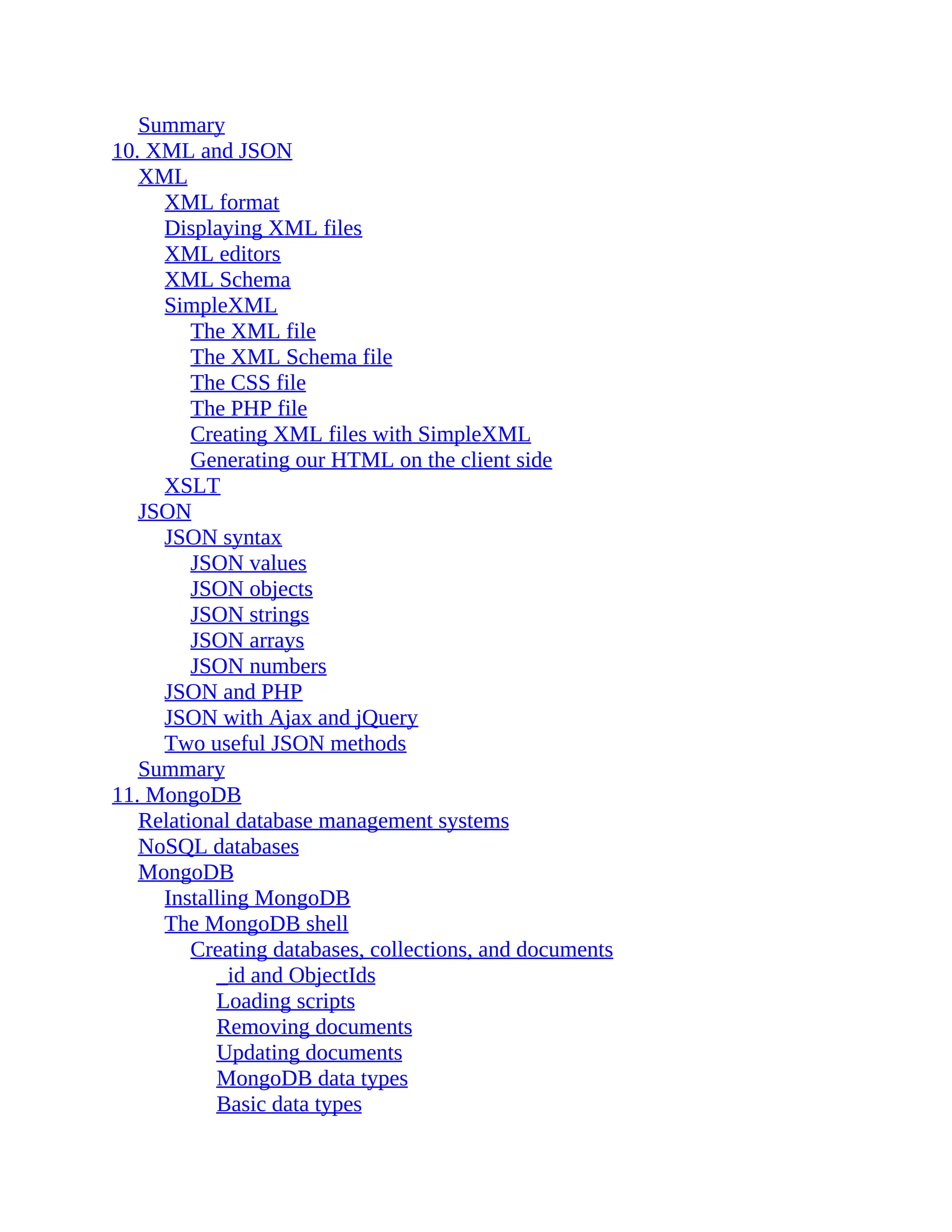 Summary 10. XML and JSON XML XML format Displaying XML files XML editors XML Schema SimpleXML The XML file The XML Schema file The CSS file The PHP file Creating XML files with SimpleXML Generating our HTML on the client side XSLT JSON JSON syntax JSON values JSON objects JSON strings JSON arrays JSON numbers JSON and PHP JSON with Ajax and jQuery Two useful JSON methods Summary 11. MongoDB Relational database management systems NoSQL databases MongoDB Installing MongoDB The MongoDB shell Creating databases, collections, and documents _id and ObjectIds Loading scripts Removing documents Updating documents MongoDB data types Basic data types 
