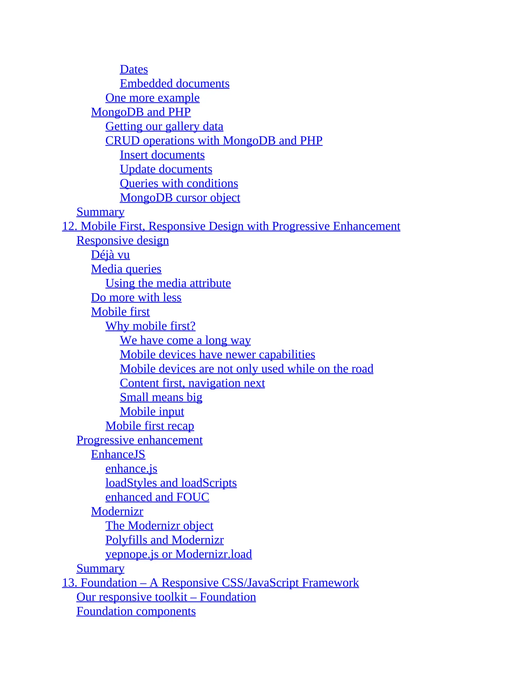 Dates Embedded documents One more example MongoDB and PHP Getting our gallery data CRUD operations with MongoDB and PHP Insert documents Update documents Queries with conditions MongoDB cursor object Summary 12. Mobile First, Responsive Design with Progressive Enhancement Responsive design Déjà vu Media queries Using the media attribute Do more with less Mobile first Why mobile first? We have come a long way Mobile devices have newer capabilities Mobile devices are not only used while on the road Content first, navigation next Small means big Mobile input Mobile first recap Progressive enhancement EnhanceJS enhance.js loadStyles and loadScripts enhanced and FOUC Modernizr The Modernizr object Polyfills and Modernizr yepnope.js or Modernizr.load Summary 13. Foundation – A Responsive CSS/JavaScript Framework Our responsive toolkit – Foundation Foundation components 