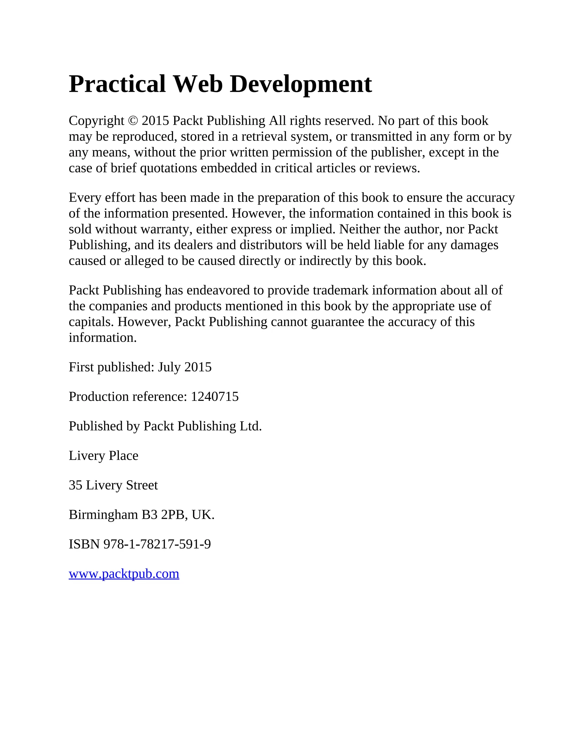 Practical Web Development Copyright © 2015 Packt Publishing All rights reserved. No part of this book may be reproduced, stored in a retrieval system, or transmitted in any form or by any means, without the prior written permission of the publisher, except in the case of brief quotations embedded in critical articles or reviews. Every effort has been made in the preparation of this book to ensure the accuracy of the information presented. However, the information contained in this book is sold without warranty, either express or implied. Neither the author, nor Packt Publishing, and its dealers and distributors will be held liable for any damages caused or alleged to be caused directly or indirectly by this book. Packt Publishing has endeavored to provide trademark information about all of the companies and products mentioned in this book by the appropriate use of capitals. However, Packt Publishing cannot guarantee the accuracy of this information. First published: July 2015 Production reference: 1240715 Published by Packt Publishing Ltd. Livery Place 35 Livery Street Birmingham B3 2PB, UK. ISBN 978-1-78217-591-9 www.packtpub.com 