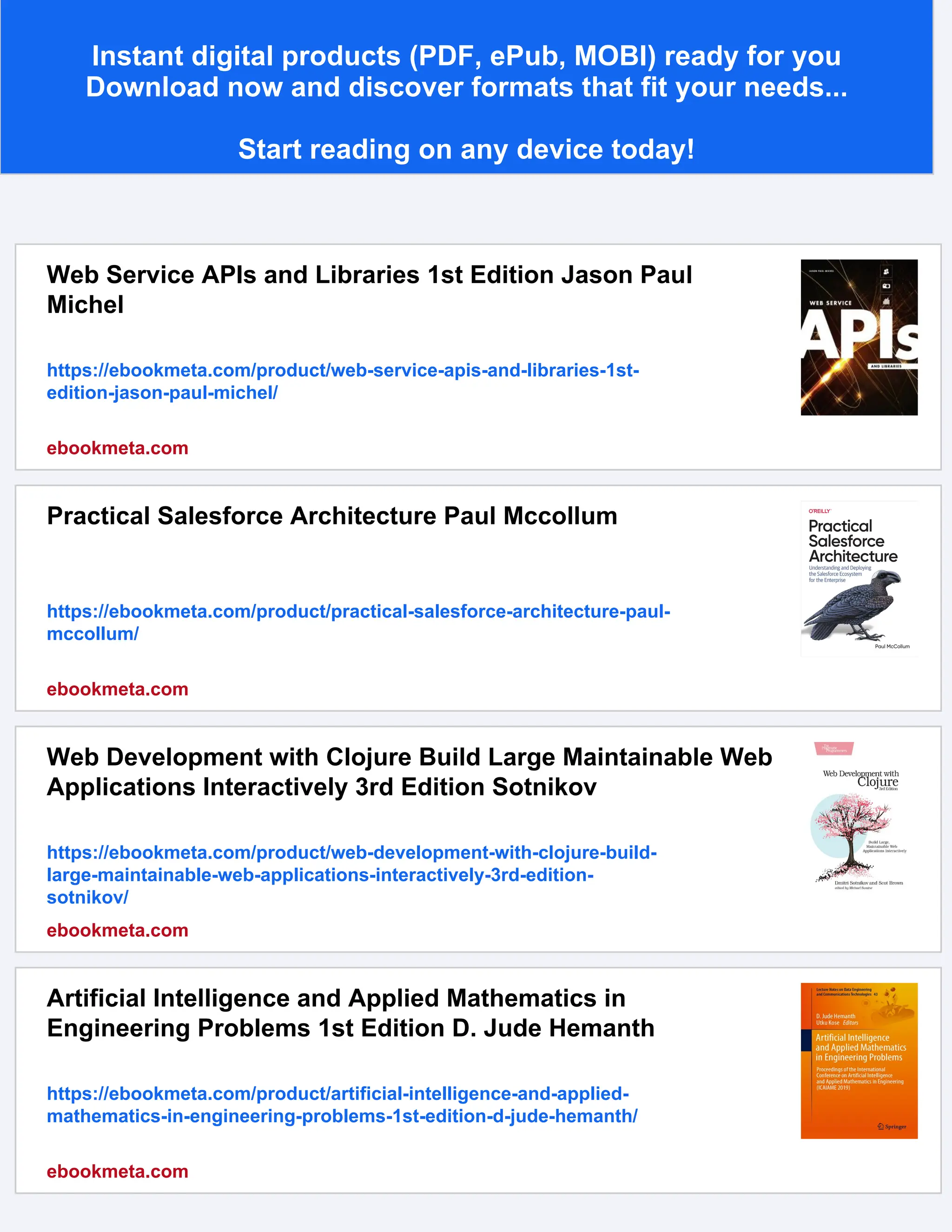 Instant digital products (PDF, ePub, MOBI) ready for you Download now and discover formats that fit your needs... Start reading on any device today! Web Service APIs and Libraries 1st Edition Jason Paul Michel https://ebookmeta.com/product/web-service-apis-and-libraries-1st- edition-jason-paul-michel/ ebookmeta.com Practical Salesforce Architecture Paul Mccollum https://ebookmeta.com/product/practical-salesforce-architecture-paul- mccollum/ ebookmeta.com Web Development with Clojure Build Large Maintainable Web Applications Interactively 3rd Edition Sotnikov https://ebookmeta.com/product/web-development-with-clojure-build- large-maintainable-web-applications-interactively-3rd-edition- sotnikov/ ebookmeta.com Artificial Intelligence and Applied Mathematics in Engineering Problems 1st Edition D. Jude Hemanth https://ebookmeta.com/product/artificial-intelligence-and-applied- mathematics-in-engineering-problems-1st-edition-d-jude-hemanth/ ebookmeta.com 