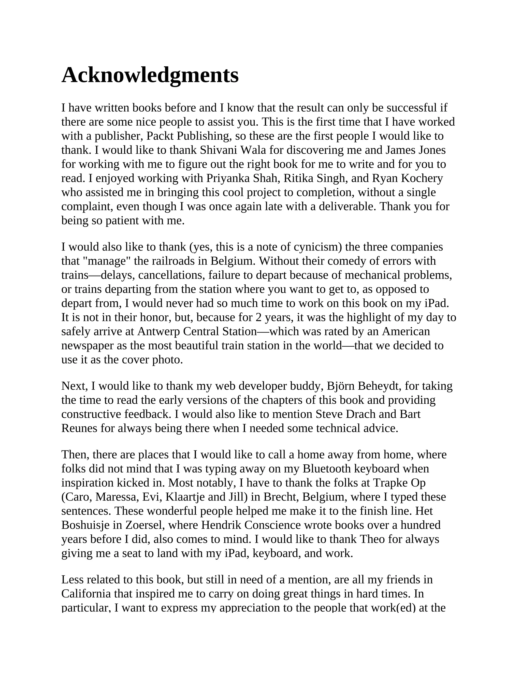 Acknowledgments I have written books before and I know that the result can only be successful if there are some nice people to assist you. This is the first time that I have worked with a publisher, Packt Publishing, so these are the first people I would like to thank. I would like to thank Shivani Wala for discovering me and James Jones for working with me to figure out the right book for me to write and for you to read. I enjoyed working with Priyanka Shah, Ritika Singh, and Ryan Kochery who assisted me in bringing this cool project to completion, without a single complaint, even though I was once again late with a deliverable. Thank you for being so patient with me. I would also like to thank (yes, this is a note of cynicism) the three companies that "manage" the railroads in Belgium. Without their comedy of errors with trains—delays, cancellations, failure to depart because of mechanical problems, or trains departing from the station where you want to get to, as opposed to depart from, I would never had so much time to work on this book on my iPad. It is not in their honor, but, because for 2 years, it was the highlight of my day to safely arrive at Antwerp Central Station—which was rated by an American newspaper as the most beautiful train station in the world—that we decided to use it as the cover photo. Next, I would like to thank my web developer buddy, Björn Beheydt, for taking the time to read the early versions of the chapters of this book and providing constructive feedback. I would also like to mention Steve Drach and Bart Reunes for always being there when I needed some technical advice. Then, there are places that I would like to call a home away from home, where folks did not mind that I was typing away on my Bluetooth keyboard when inspiration kicked in. Most notably, I have to thank the folks at Trapke Op (Caro, Maressa, Evi, Klaartje and Jill) in Brecht, Belgium, where I typed these sentences. These wonderful people helped me make it to the finish line. Het Boshuisje in Zoersel, where Hendrik Conscience wrote books over a hundred years before I did, also comes to mind. I would like to thank Theo for always giving me a seat to land with my iPad, keyboard, and work. Less related to this book, but still in need of a mention, are all my friends in California that inspired me to carry on doing great things in hard times. In particular, I want to express my appreciation to the people that work(ed) at the 