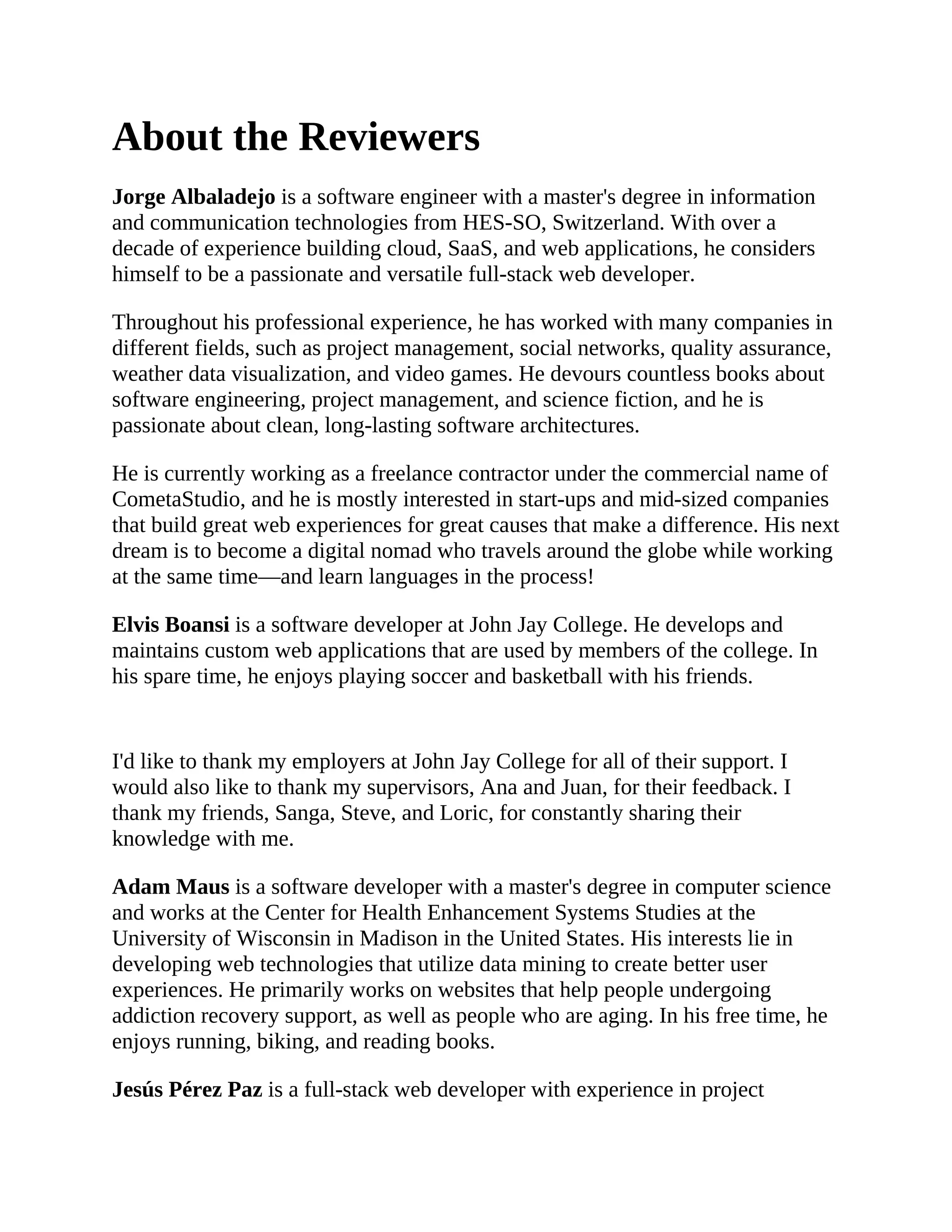 About the Reviewers Jorge Albaladejo is a software engineer with a master's degree in information and communication technologies from HES-SO, Switzerland. With over a decade of experience building cloud, SaaS, and web applications, he considers himself to be a passionate and versatile full-stack web developer. Throughout his professional experience, he has worked with many companies in different fields, such as project management, social networks, quality assurance, weather data visualization, and video games. He devours countless books about software engineering, project management, and science fiction, and he is passionate about clean, long-lasting software architectures. He is currently working as a freelance contractor under the commercial name of CometaStudio, and he is mostly interested in start-ups and mid-sized companies that build great web experiences for great causes that make a difference. His next dream is to become a digital nomad who travels around the globe while working at the same time—and learn languages in the process! Elvis Boansi is a software developer at John Jay College. He develops and maintains custom web applications that are used by members of the college. In his spare time, he enjoys playing soccer and basketball with his friends. I'd like to thank my employers at John Jay College for all of their support. I would also like to thank my supervisors, Ana and Juan, for their feedback. I thank my friends, Sanga, Steve, and Loric, for constantly sharing their knowledge with me. Adam Maus is a software developer with a master's degree in computer science and works at the Center for Health Enhancement Systems Studies at the University of Wisconsin in Madison in the United States. His interests lie in developing web technologies that utilize data mining to create better user experiences. He primarily works on websites that help people undergoing addiction recovery support, as well as people who are aging. In his free time, he enjoys running, biking, and reading books. Jesús Pérez Paz is a full-stack web developer with experience in project 