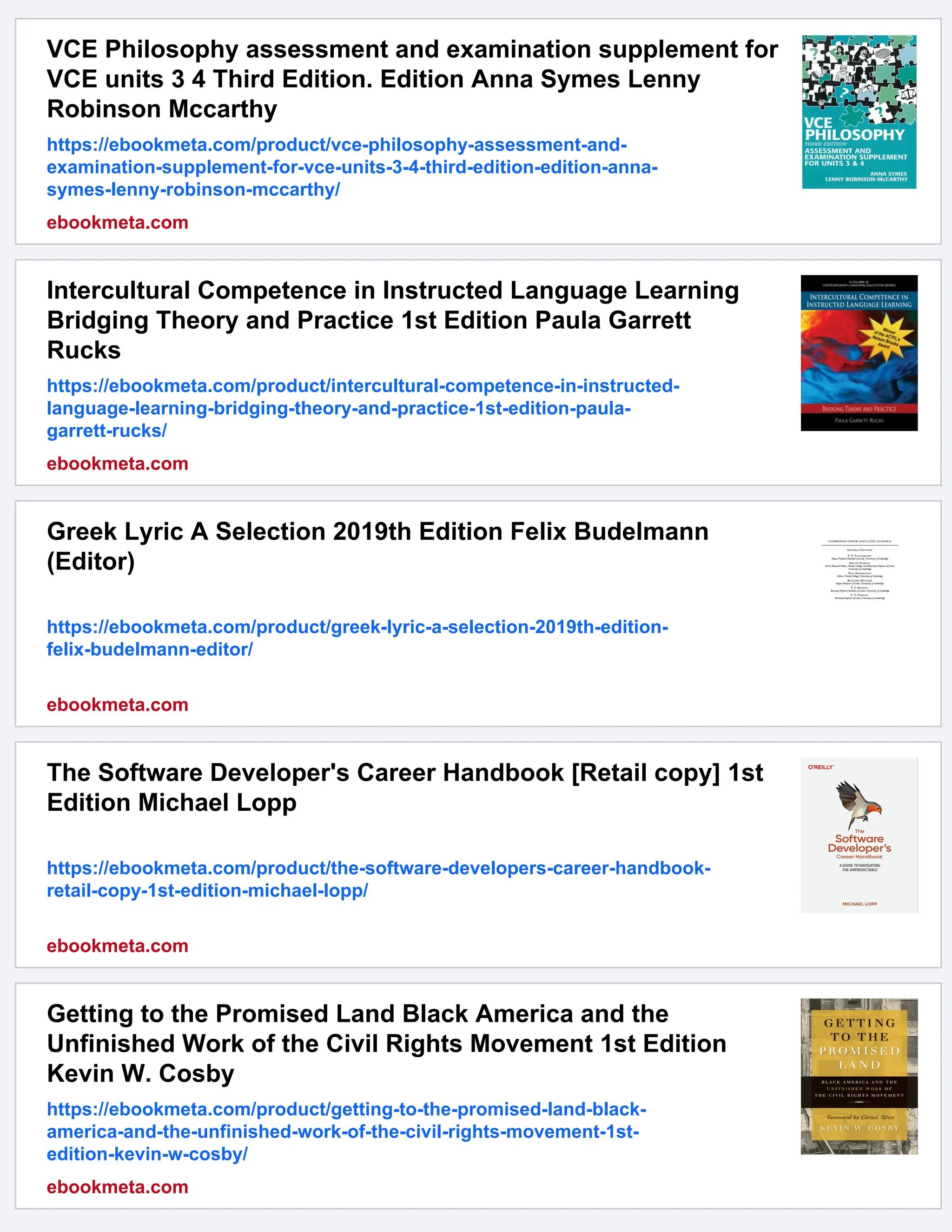 VCE Philosophy assessment and examination supplement for VCE units 3 4 Third Edition. Edition Anna Symes Lenny Robinson Mccarthy https://ebookmeta.com/product/vce-philosophy-assessment-and- examination-supplement-for-vce-units-3-4-third-edition-edition-anna- symes-lenny-robinson-mccarthy/ ebookmeta.com Intercultural Competence in Instructed Language Learning Bridging Theory and Practice 1st Edition Paula Garrett Rucks https://ebookmeta.com/product/intercultural-competence-in-instructed- language-learning-bridging-theory-and-practice-1st-edition-paula- garrett-rucks/ ebookmeta.com Greek Lyric A Selection 2019th Edition Felix Budelmann (Editor) https://ebookmeta.com/product/greek-lyric-a-selection-2019th-edition- felix-budelmann-editor/ ebookmeta.com The Software Developer's Career Handbook [Retail copy] 1st Edition Michael Lopp https://ebookmeta.com/product/the-software-developers-career-handbook- retail-copy-1st-edition-michael-lopp/ ebookmeta.com Getting to the Promised Land Black America and the Unfinished Work of the Civil Rights Movement 1st Edition Kevin W. Cosby https://ebookmeta.com/product/getting-to-the-promised-land-black- america-and-the-unfinished-work-of-the-civil-rights-movement-1st- edition-kevin-w-cosby/ ebookmeta.com 