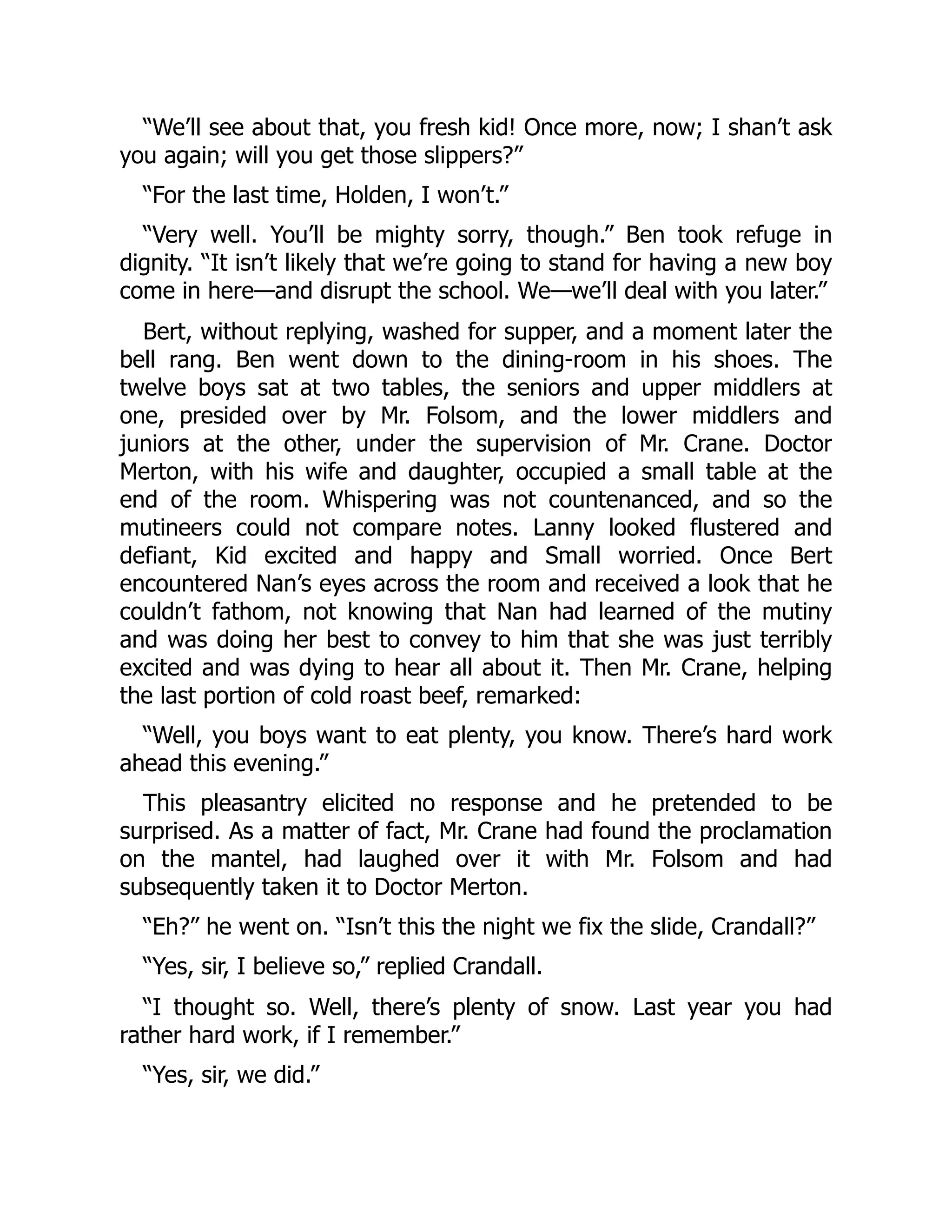 “We’ll see about that, you fresh kid! Once more, now; I shan’t ask you again; will you get those slippers?” “For the last time, Holden, I won’t.” “Very well. You’ll be mighty sorry, though.” Ben took refuge in dignity. “It isn’t likely that we’re going to stand for having a new boy come in here—and disrupt the school. We—we’ll deal with you later.” Bert, without replying, washed for supper, and a moment later the bell rang. Ben went down to the dining-room in his shoes. The twelve boys sat at two tables, the seniors and upper middlers at one, presided over by Mr. Folsom, and the lower middlers and juniors at the other, under the supervision of Mr. Crane. Doctor Merton, with his wife and daughter, occupied a small table at the end of the room. Whispering was not countenanced, and so the mutineers could not compare notes. Lanny looked flustered and defiant, Kid excited and happy and Small worried. Once Bert encountered Nan’s eyes across the room and received a look that he couldn’t fathom, not knowing that Nan had learned of the mutiny and was doing her best to convey to him that she was just terribly excited and was dying to hear all about it. Then Mr. Crane, helping the last portion of cold roast beef, remarked: “Well, you boys want to eat plenty, you know. There’s hard work ahead this evening.” This pleasantry elicited no response and he pretended to be surprised. As a matter of fact, Mr. Crane had found the proclamation on the mantel, had laughed over it with Mr. Folsom and had subsequently taken it to Doctor Merton. “Eh?” he went on. “Isn’t this the night we fix the slide, Crandall?” “Yes, sir, I believe so,” replied Crandall. “I thought so. Well, there’s plenty of snow. Last year you had rather hard work, if I remember.” “Yes, sir, we did.” 