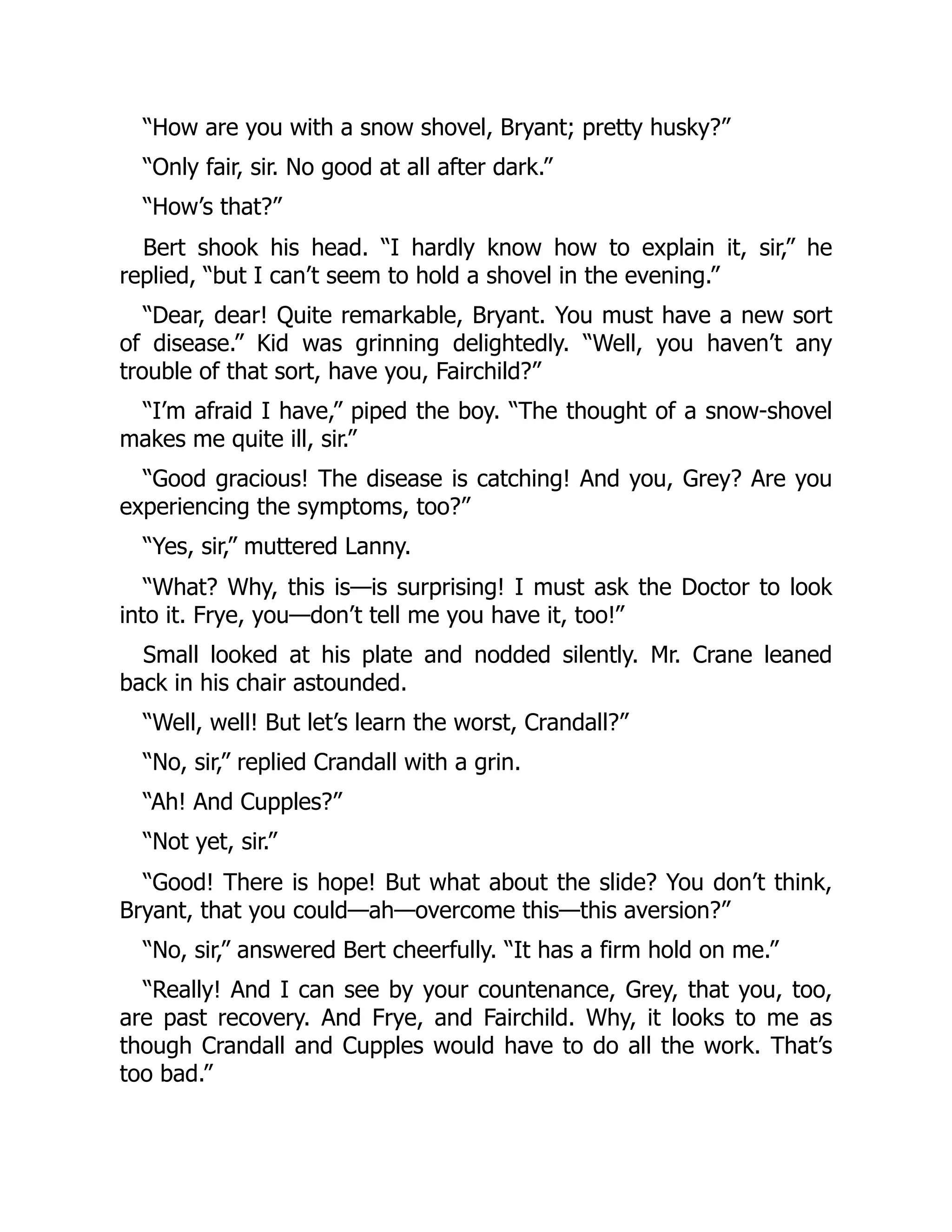 “How are you with a snow shovel, Bryant; pretty husky?” “Only fair, sir. No good at all after dark.” “How’s that?” Bert shook his head. “I hardly know how to explain it, sir,” he replied, “but I can’t seem to hold a shovel in the evening.” “Dear, dear! Quite remarkable, Bryant. You must have a new sort of disease.” Kid was grinning delightedly. “Well, you haven’t any trouble of that sort, have you, Fairchild?” “I’m afraid I have,” piped the boy. “The thought of a snow-shovel makes me quite ill, sir.” “Good gracious! The disease is catching! And you, Grey? Are you experiencing the symptoms, too?” “Yes, sir,” muttered Lanny. “What? Why, this is—is surprising! I must ask the Doctor to look into it. Frye, you—don’t tell me you have it, too!” Small looked at his plate and nodded silently. Mr. Crane leaned back in his chair astounded. “Well, well! But let’s learn the worst, Crandall?” “No, sir,” replied Crandall with a grin. “Ah! And Cupples?” “Not yet, sir.” “Good! There is hope! But what about the slide? You don’t think, Bryant, that you could—ah—overcome this—this aversion?” “No, sir,” answered Bert cheerfully. “It has a firm hold on me.” “Really! And I can see by your countenance, Grey, that you, too, are past recovery. And Frye, and Fairchild. Why, it looks to me as though Crandall and Cupples would have to do all the work. That’s too bad.” 