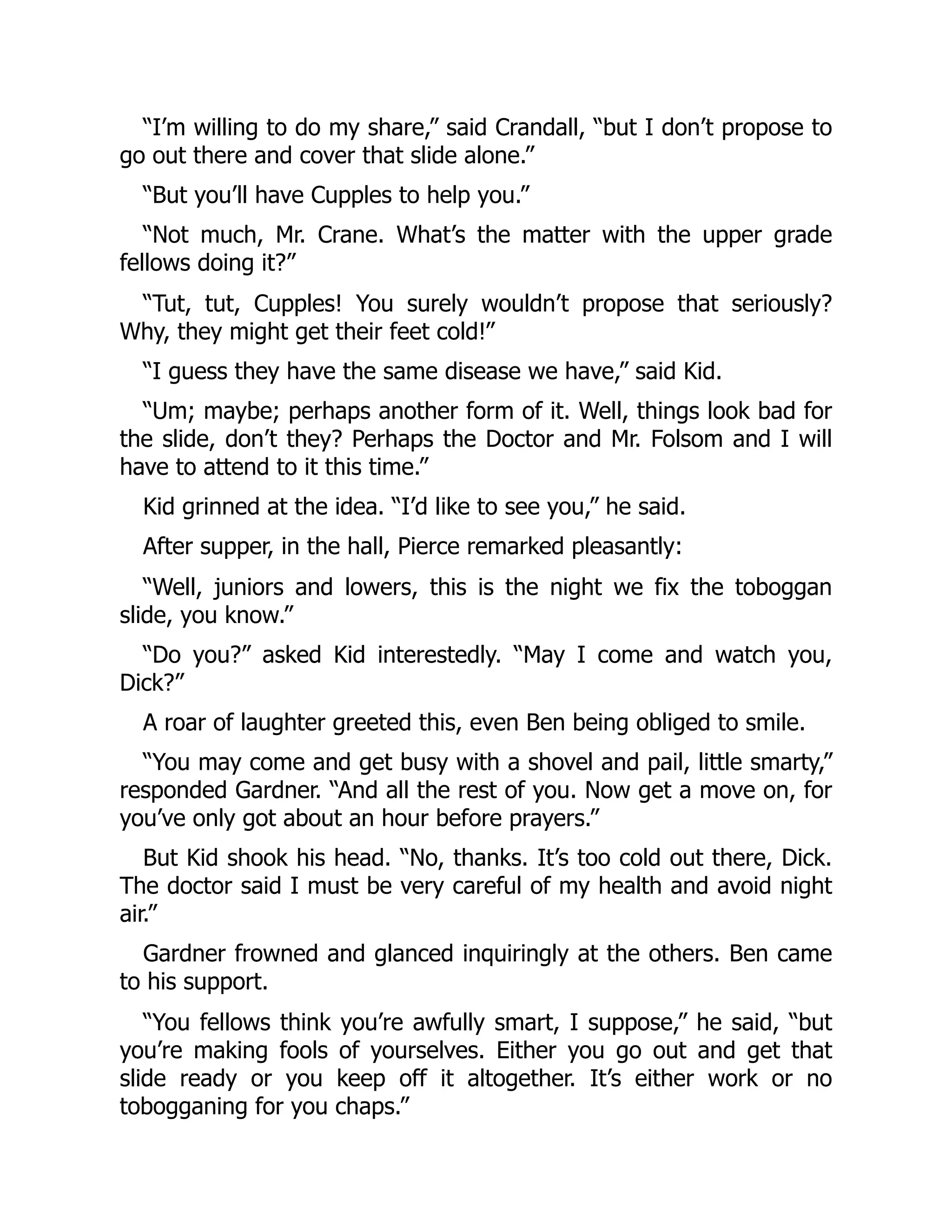 “I’m willing to do my share,” said Crandall, “but I don’t propose to go out there and cover that slide alone.” “But you’ll have Cupples to help you.” “Not much, Mr. Crane. What’s the matter with the upper grade fellows doing it?” “Tut, tut, Cupples! You surely wouldn’t propose that seriously? Why, they might get their feet cold!” “I guess they have the same disease we have,” said Kid. “Um; maybe; perhaps another form of it. Well, things look bad for the slide, don’t they? Perhaps the Doctor and Mr. Folsom and I will have to attend to it this time.” Kid grinned at the idea. “I’d like to see you,” he said. After supper, in the hall, Pierce remarked pleasantly: “Well, juniors and lowers, this is the night we fix the toboggan slide, you know.” “Do you?” asked Kid interestedly. “May I come and watch you, Dick?” A roar of laughter greeted this, even Ben being obliged to smile. “You may come and get busy with a shovel and pail, little smarty,” responded Gardner. “And all the rest of you. Now get a move on, for you’ve only got about an hour before prayers.” But Kid shook his head. “No, thanks. It’s too cold out there, Dick. The doctor said I must be very careful of my health and avoid night air.” Gardner frowned and glanced inquiringly at the others. Ben came to his support. “You fellows think you’re awfully smart, I suppose,” he said, “but you’re making fools of yourselves. Either you go out and get that slide ready or you keep off it altogether. It’s either work or no tobogganing for you chaps.” 