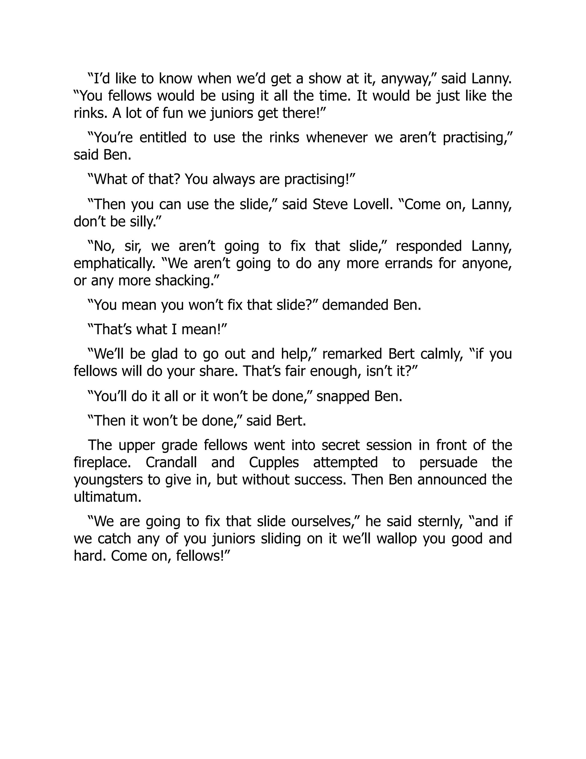 “I’d like to know when we’d get a show at it, anyway,” said Lanny. “You fellows would be using it all the time. It would be just like the rinks. A lot of fun we juniors get there!” “You’re entitled to use the rinks whenever we aren’t practising,” said Ben. “What of that? You always are practising!” “Then you can use the slide,” said Steve Lovell. “Come on, Lanny, don’t be silly.” “No, sir, we aren’t going to fix that slide,” responded Lanny, emphatically. “We aren’t going to do any more errands for anyone, or any more shacking.” “You mean you won’t fix that slide?” demanded Ben. “That’s what I mean!” “We’ll be glad to go out and help,” remarked Bert calmly, “if you fellows will do your share. That’s fair enough, isn’t it?” “You’ll do it all or it won’t be done,” snapped Ben. “Then it won’t be done,” said Bert. The upper grade fellows went into secret session in front of the fireplace. Crandall and Cupples attempted to persuade the youngsters to give in, but without success. Then Ben announced the ultimatum. “We are going to fix that slide ourselves,” he said sternly, “and if we catch any of you juniors sliding on it we’ll wallop you good and hard. Come on, fellows!” 